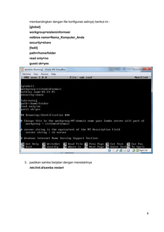 membandingkan dengan file konfigurasi aslinya) berikut ini :
[global]
workgroup=sisteminformasi
netbios name=Nama_Komputer_Anda
security=share
[fadil]
path=/home/folder
read only=no
guest ok=yes
3. pastikan samba berjalan dengan merestartnya
/etc/init.d/samba restart
8
 