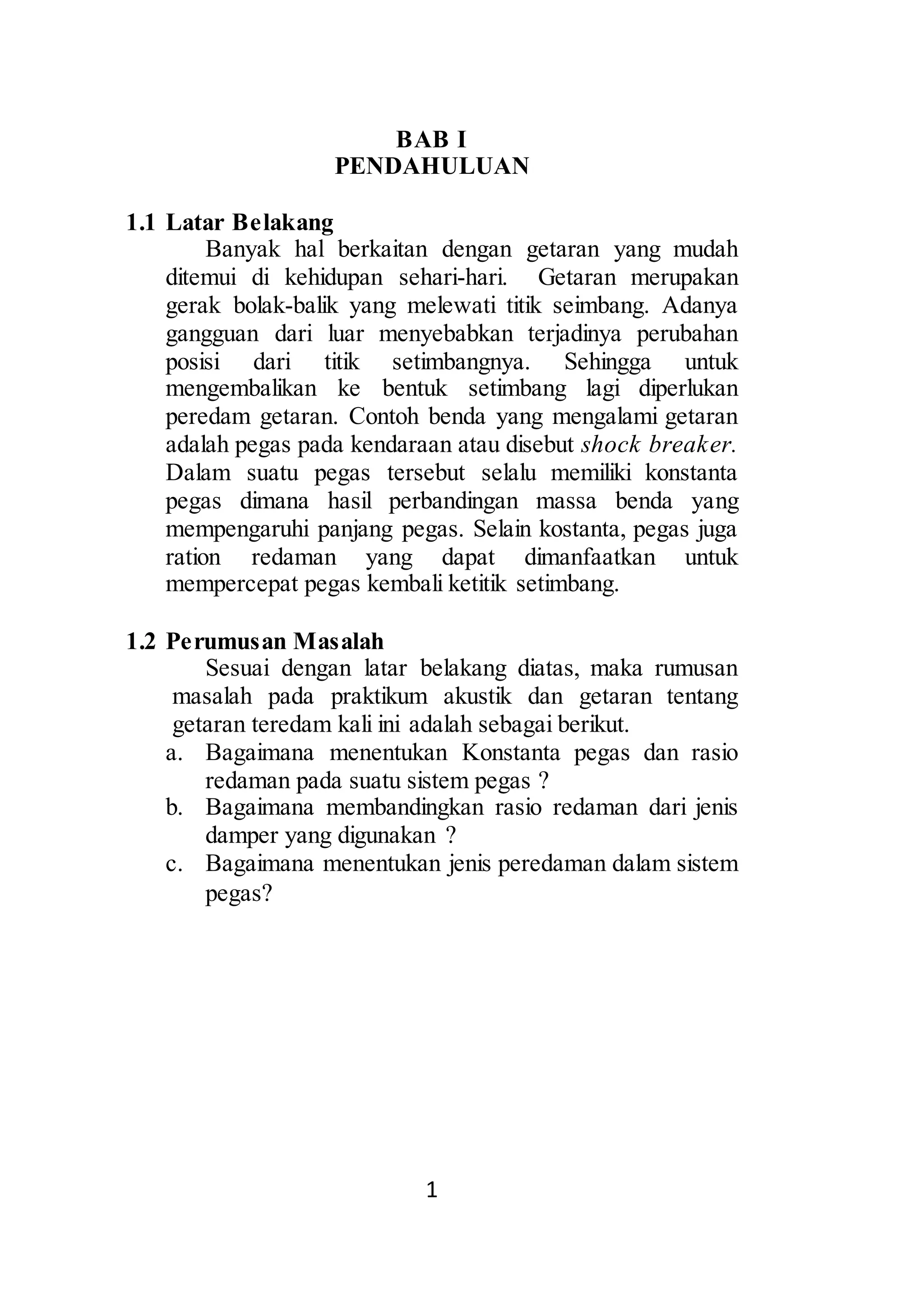 BAB I 
PENDAHULUAN 
1 
1.1 Latar Belakang 
Banyak hal berkaitan dengan getaran yang mudah 
ditemui di kehidupan sehari-hari. Getaran merupakan 
gerak bolak-balik yang melewati titik seimbang. Adanya 
gangguan dari luar menyebabkan terjadinya perubahan 
posisi dari titik setimbangnya. Sehingga untuk 
mengembalikan ke bentuk setimbang lagi diperlukan 
peredam getaran. Contoh benda yang mengalami getaran 
adalah pegas pada kendaraan atau disebut shock breaker. 
Dalam suatu pegas tersebut selalu memiliki konstanta 
pegas dimana hasil perbandingan massa benda yang 
mempengaruhi panjang pegas. Selain kostanta, pegas juga 
ration redaman yang dapat dimanfaatkan untuk 
mempercepat pegas kembali ketitik setimbang. 
1.2 Perumusan Masalah 
Sesuai dengan latar belakang diatas, maka rumusan 
masalah pada praktikum akustik dan getaran tentang 
getaran teredam kali ini adalah sebagai berikut. 
a. Bagaimana menentukan Konstanta pegas dan rasio 
redaman pada suatu sistem pegas ? 
b. Bagaimana membandingkan rasio redaman dari jenis 
damper yang digunakan ? 
c. Bagaimana menentukan jenis peredaman dalam sistem 
pegas? 
 