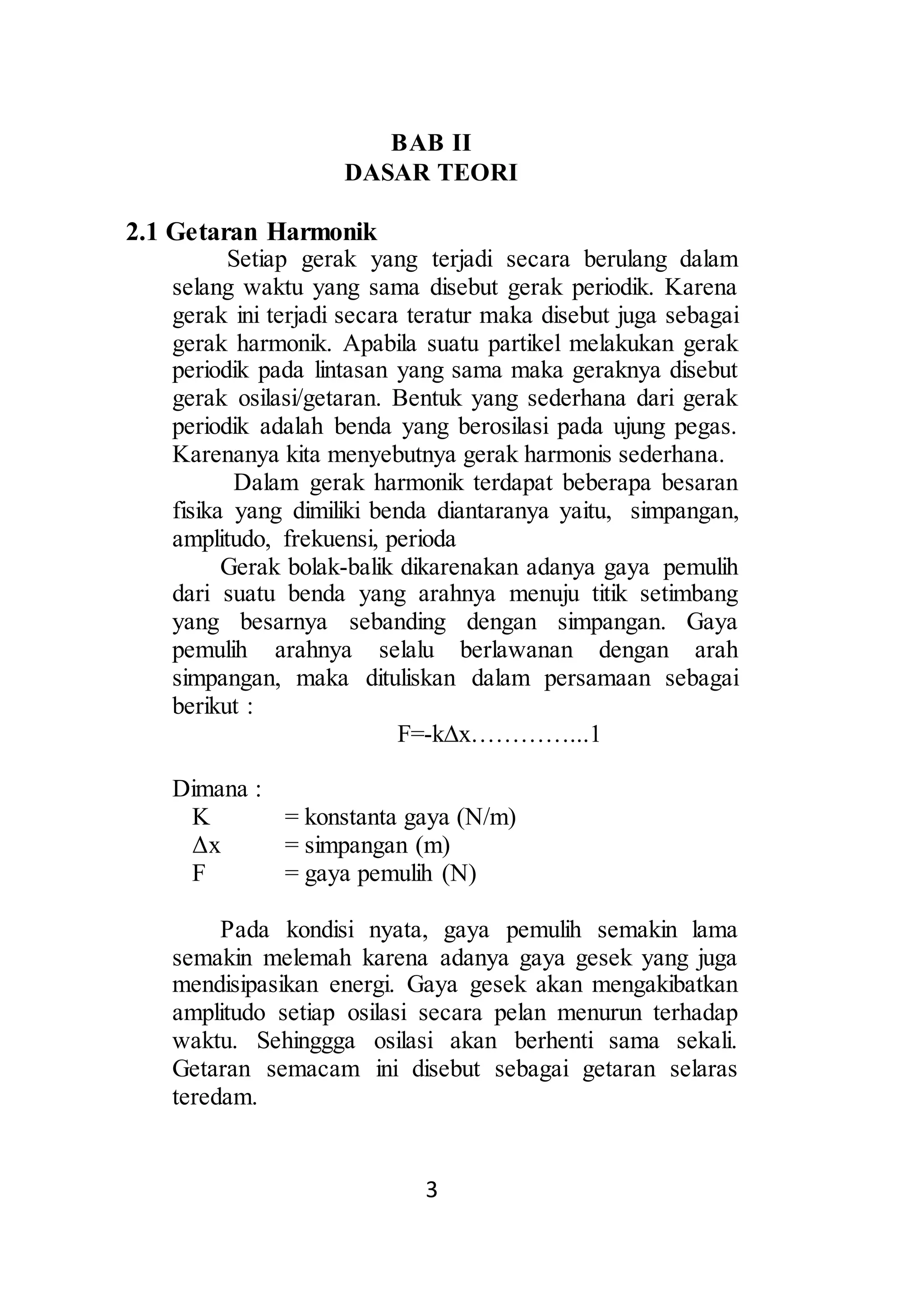 BAB II 
DASAR TEORI 
3 
2.1 Getaran Harmonik 
Setiap gerak yang terjadi secara berulang dalam 
selang waktu yang sama disebut gerak periodik. Karena 
gerak ini terjadi secara teratur maka disebut juga sebagai 
gerak harmonik. Apabila suatu partikel melakukan gerak 
periodik pada lintasan yang sama maka geraknya disebut 
gerak osilasi/getaran. Bentuk yang sederhana dari gerak 
periodik adalah benda yang berosilasi pada ujung pegas. 
Karenanya kita menyebutnya gerak harmonis sederhana. 
Dalam gerak harmonik terdapat beberapa besaran 
fisika yang dimiliki benda diantaranya yaitu, simpangan, 
amplitudo, frekuensi, perioda 
Gerak bolak-balik dikarenakan adanya gaya pemulih 
dari suatu benda yang arahnya menuju titik setimbang 
yang besarnya sebanding dengan simpangan. Gaya 
pemulih arahnya selalu berlawanan dengan arah 
simpangan, maka dituliskan dalam persamaan sebagai 
berikut : 
F=-kΔx…………...1 
Dimana : 
K = konstanta gaya (N/m) 
Δx = simpangan (m) 
F = gaya pemulih (N) 
Pada kondisi nyata, gaya pemulih semakin lama 
semakin melemah karena adanya gaya gesek yang juga 
mendisipasikan energi. Gaya gesek akan mengakibatkan 
amplitudo setiap osilasi secara pelan menurun terhadap 
waktu. Sehinggga osilasi akan berhenti sama sekali. 
Getaran semacam ini disebut sebagai getaran selaras 
teredam. 
 