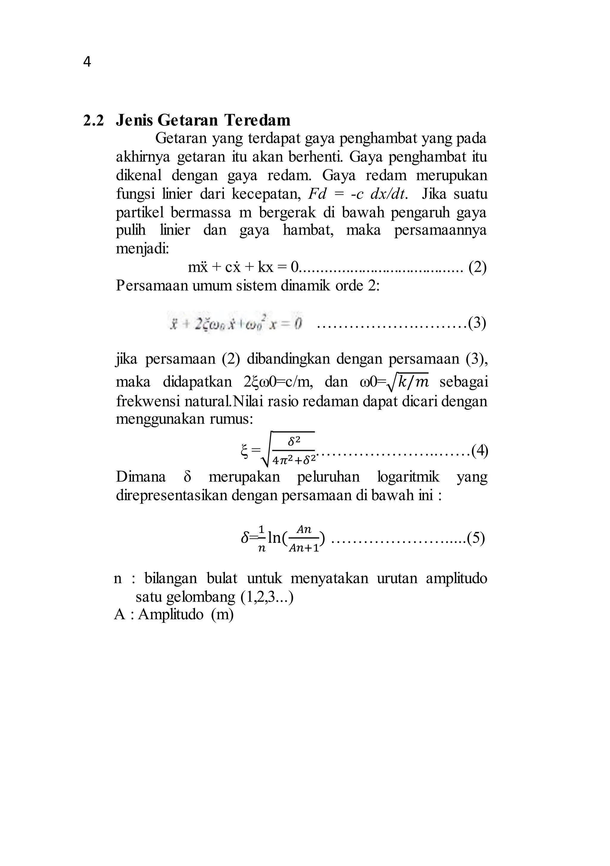 4 
2.2 Jenis Getaran Teredam 
Getaran yang terdapat gaya penghambat yang pada 
akhirnya getaran itu akan berhenti. Gaya penghambat itu 
dikenal dengan gaya redam. Gaya redam merupukan 
fungsi linier dari kecepatan, Fd = -c dx/dt. Jika suatu 
partikel bermassa m bergerak di bawah pengaruh gaya 
pulih linier dan gaya hambat, maka persamaannya 
menjadi: 
mẍ + cẋ + kx = 0........................................ (2) 
Persamaan umum sistem dinamik orde 2: 
……………….………(3) 
jika persamaan (2) dibandingkan dengan persamaan (3), 
maka didapatkan 2ξω0=c/m, dan ω0=√푘/푚 sebagai 
frekwensi natural.Nilai rasio redaman dapat dicari dengan 
menggunakan rumus: 
ξ =√ 훿2 
4휋2+훿2…………………..……(4) 
Dimana δ merupakan peluruhan logaritmik yang 
direpresentasikan dengan persamaan di bawah ini : 
1 
푛 
훿= 
ln⁡( 
퐴푛 
퐴푛+1 
) ………………….....(5) 
n : bilangan bulat untuk menyatakan urutan amplitudo 
satu gelombang (1,2,3...) 
A : Amplitudo (m) 
 