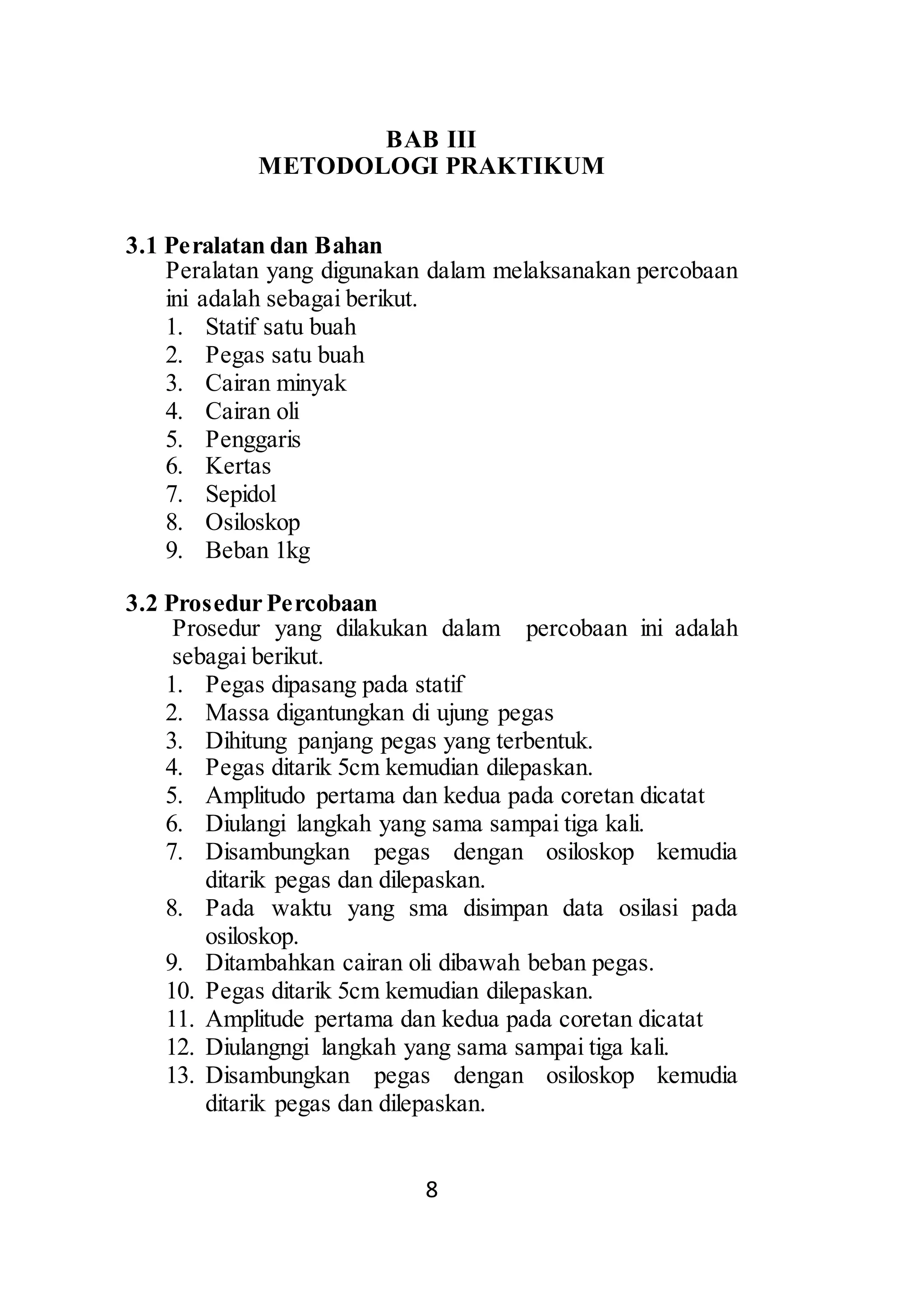 BAB III 
METODOLOGI PRAKTIKUM 
8 
3.1 Peralatan dan Bahan 
Peralatan yang digunakan dalam melaksanakan percobaan 
ini adalah sebagai berikut. 
1. Statif satu buah 
2. Pegas satu buah 
3. Cairan minyak 
4. Cairan oli 
5. Penggaris 
6. Kertas 
7. Sepidol 
8. Osiloskop 
9. Beban 1kg 
3.2 Prosedur Percobaan 
Prosedur yang dilakukan dalam percobaan ini adalah 
sebagai berikut. 
1. Pegas dipasang pada statif 
2. Massa digantungkan di ujung pegas 
3. Dihitung panjang pegas yang terbentuk. 
4. Pegas ditarik 5cm kemudian dilepaskan. 
5. Amplitudo pertama dan kedua pada coretan dicatat 
6. Diulangi langkah yang sama sampai tiga kali. 
7. Disambungkan pegas dengan osiloskop kemudia 
ditarik pegas dan dilepaskan. 
8. Pada waktu yang sma disimpan data osilasi pada 
osiloskop. 
9. Ditambahkan cairan oli dibawah beban pegas. 
10. Pegas ditarik 5cm kemudian dilepaskan. 
11. Amplitude pertama dan kedua pada coretan dicatat 
12. Diulangngi langkah yang sama sampai tiga kali. 
13. Disambungkan pegas dengan osiloskop kemudia 
ditarik pegas dan dilepaskan. 
 