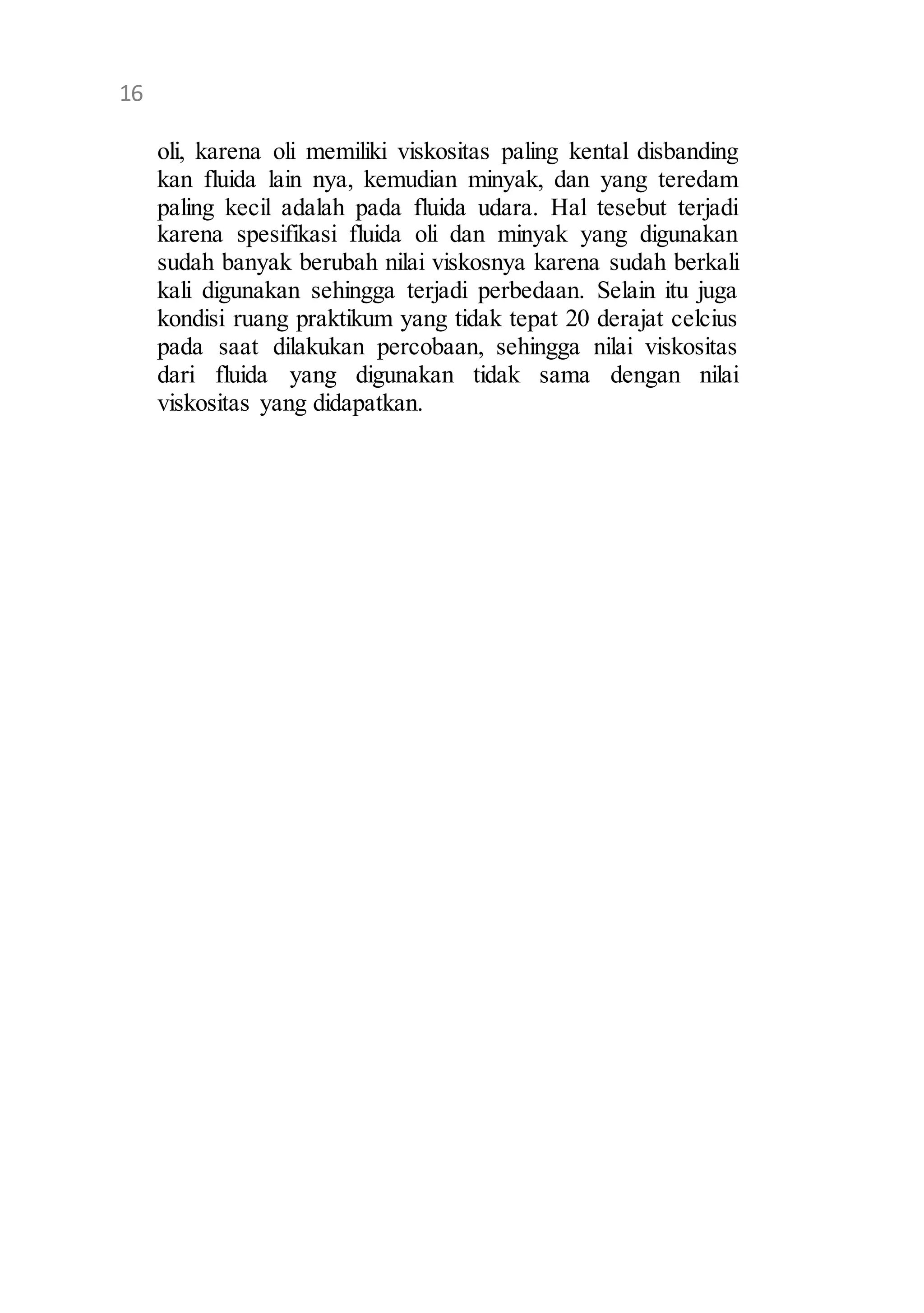 12 
oli, karena oli memiliki viskositas paling kental disbanding 
kan fluida lain nya, kemudian minyak, dan yang teredam 
paling kecil adalah pada fluida udara. Hal tesebut terjadi 
karena spesifikasi fluida oli dan minyak yang digunakan 
sudah banyak berubah nilai viskosnya karena sudah berkali 
kali digunakan sehingga terjadi perbedaan. Selain itu juga 
kondisi ruang praktikum yang tidak tepat 20 derajat celcius 
pada saat dilakukan percobaan, sehingga nilai viskositas 
dari fluida yang digunakan tidak sama dengan nilai 
viskositas yang didapatkan. 
16 
 