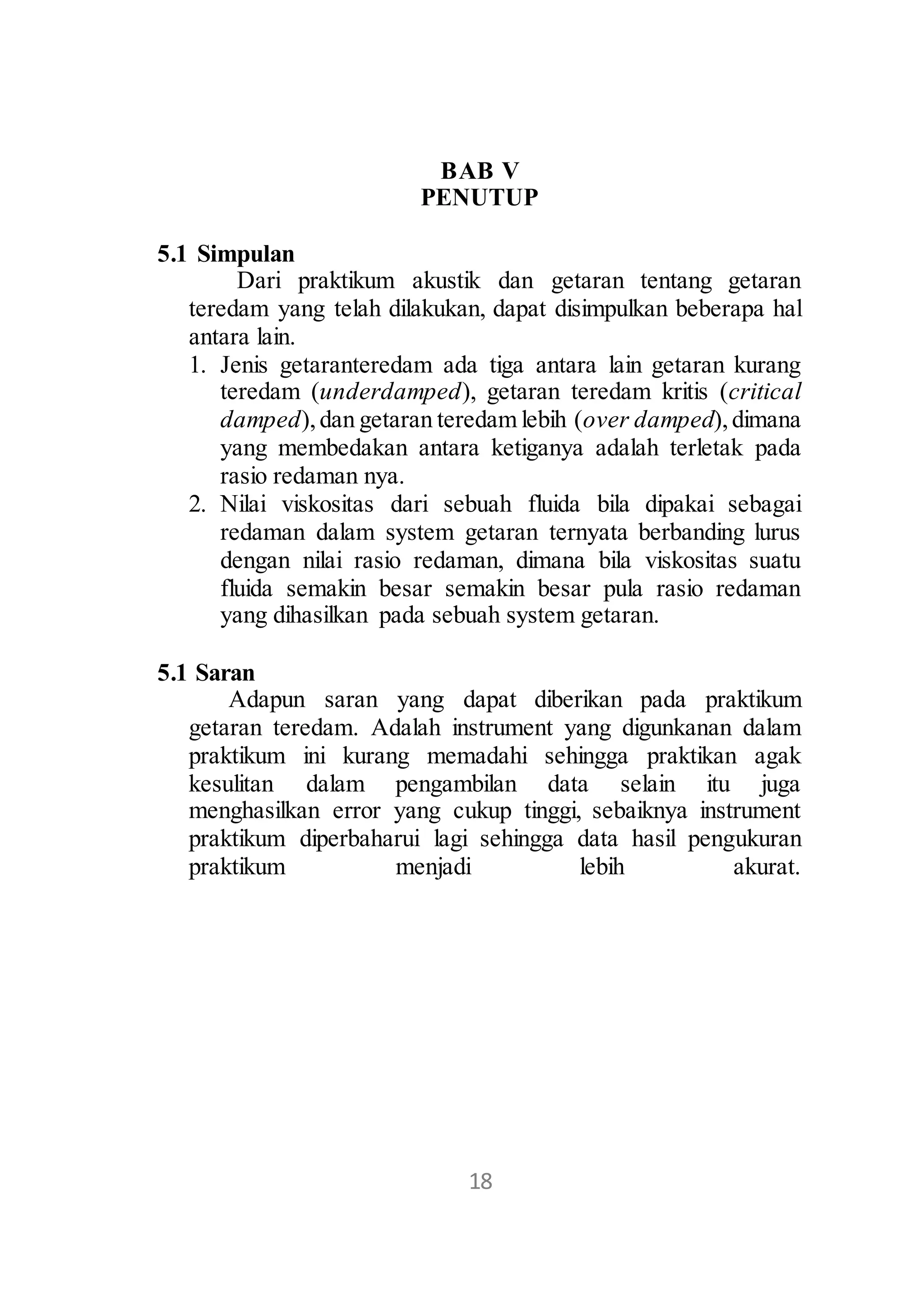 BAB V 
PENUTUP 
17 
5.1 Simpulan 
Dari praktikum akustik dan getaran tentang getaran 
teredam yang telah dilakukan, dapat disimpulkan beberapa hal 
antara lain. 
1. Jenis getaranteredam ada tiga antara lain getaran kurang 
teredam (underdamped), getaran teredam kritis (critical 
damped), dan getaran teredam lebih (over damped), dimana 
yang membedakan antara ketiganya adalah terletak pada 
rasio redaman nya. 
2. Nilai viskositas dari sebuah fluida bila dipakai sebagai 
redaman dalam system getaran ternyata berbanding lurus 
dengan nilai rasio redaman, dimana bila viskositas suatu 
fluida semakin besar semakin besar pula rasio redaman 
yang dihasilkan pada sebuah system getaran. 
5.1 Saran 
Adapun saran yang dapat diberikan pada praktikum 
getaran teredam. Adalah instrument yang digunkanan dalam 
praktikum ini kurang memadahi sehingga praktikan agak 
kesulitan dalam pengambilan data selain itu juga 
menghasilkan error yang cukup tinggi, sebaiknya instrument 
praktikum diperbaharui lagi sehingga data hasil pengukuran 
praktikum menjadi lebih akurat. 
18 
 