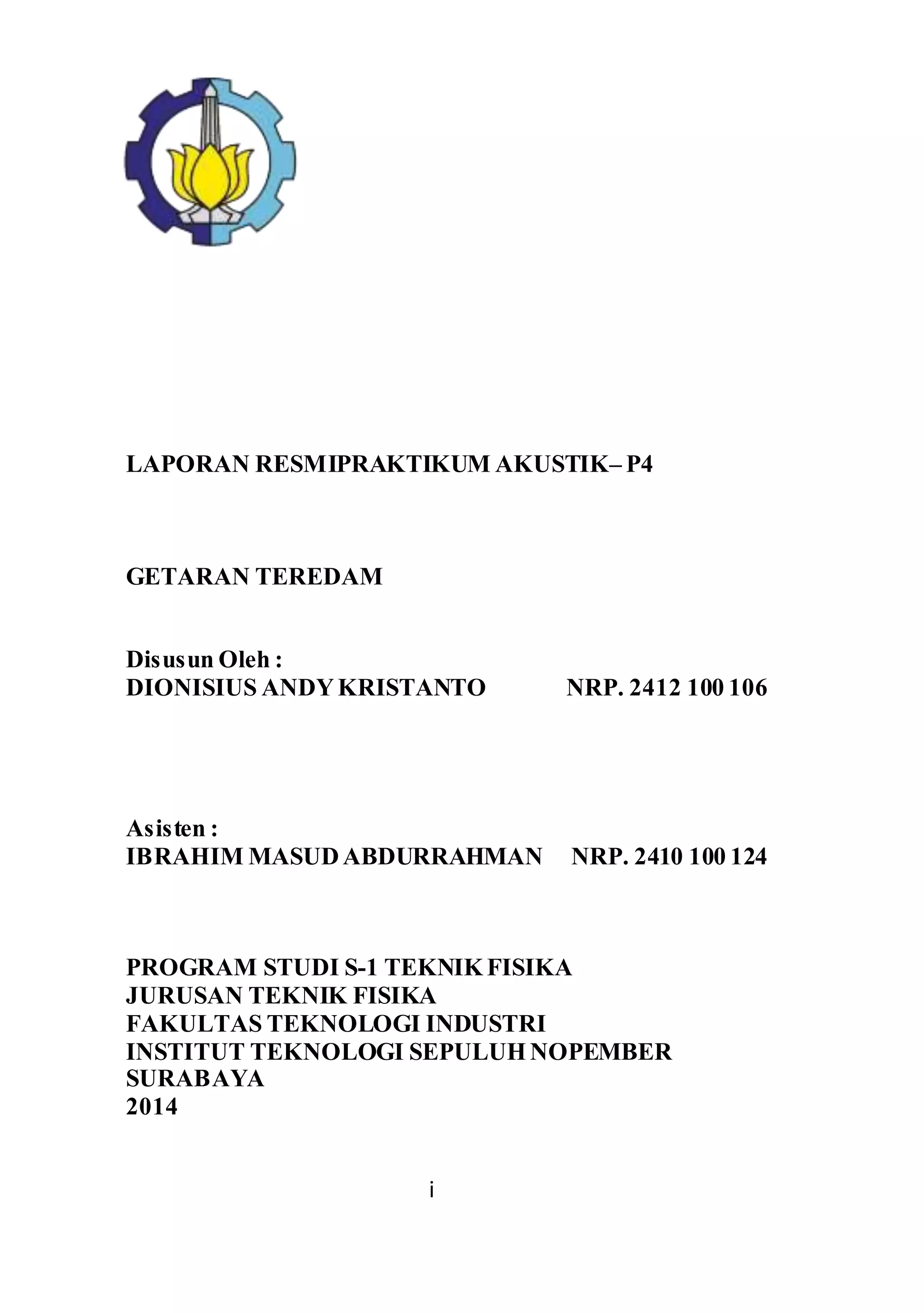 LAPORAN RESMIPRAKTIKUM AKUSTIK– P4 
i 
GETARAN TEREDAM 
Disusun Oleh : 
DIONISIUS ANDY KRISTANTO NRP. 2412 100 106 
Asisten : 
IBRAHIM MASUD ABDURRAHMAN NRP. 2410 100 124 
PROGRAM STUDI S-1 TEKNIK FISIKA 
JURUSAN TEKNIK FISIKA 
FAKULTAS TEKNOLOGI INDUSTRI 
INSTITUT TEKNOLOGI SEPULUH NOPEMBER 
SURABAYA 
2014 
 