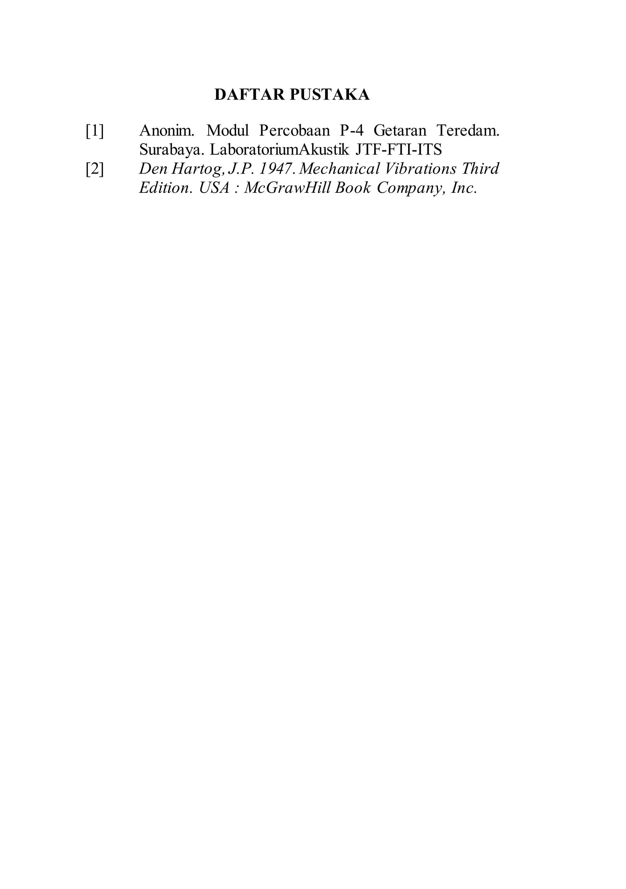 DAFTAR PUSTAKA 
[1] Anonim. Modul Percobaan P-4 Getaran Teredam. 
Surabaya. LaboratoriumAkustik JTF-FTI-ITS 
[2] Den Hartog, J.P. 1947. Mechanical Vibrations Third 
Edition. USA : McGrawHill Book Company, Inc. 
 