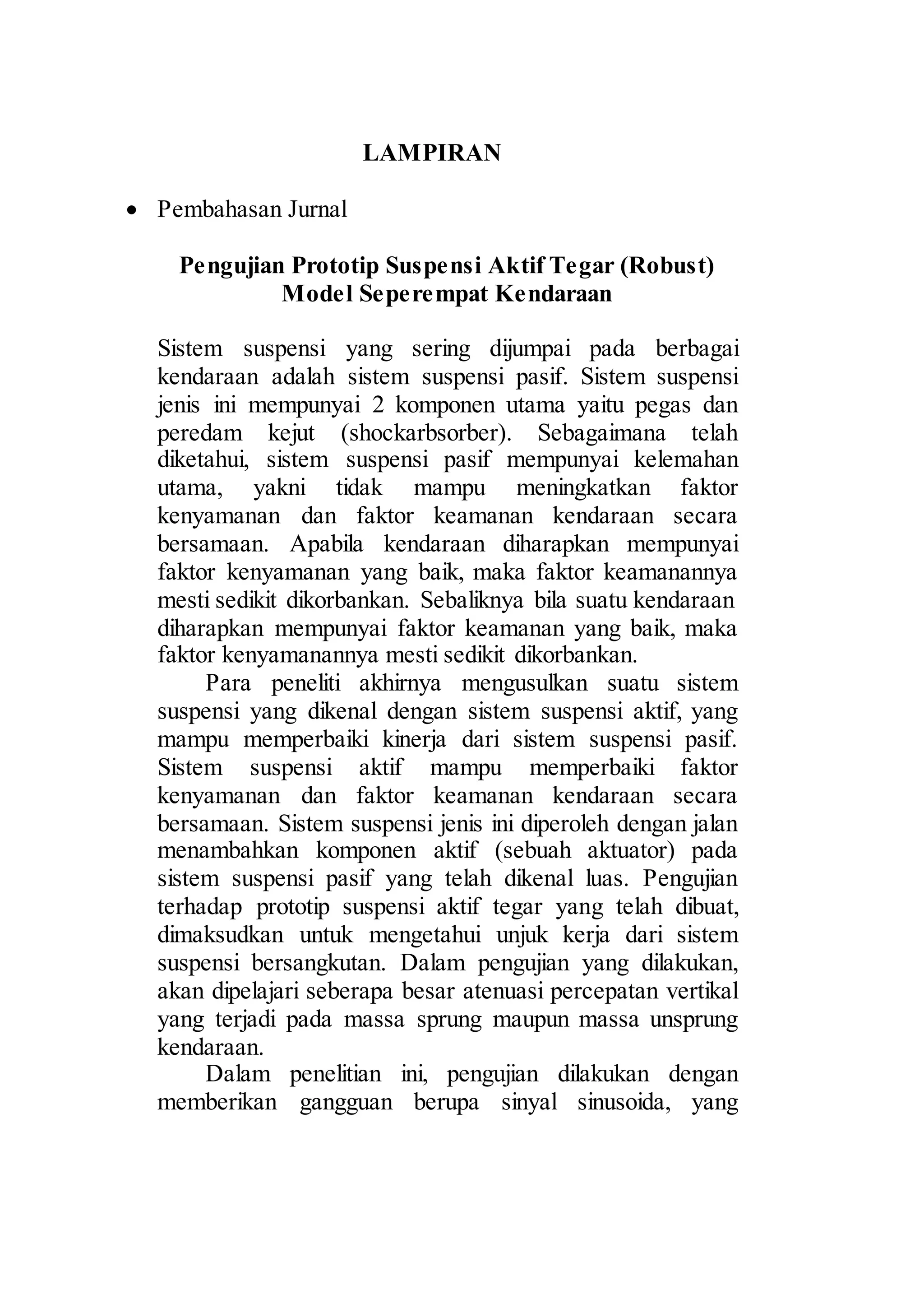 12 
LAMPIRAN 
 Pembahasan Jurnal 
Pengujian Prototip Suspensi Aktif Tegar (Robust) 
Model Seperempat Kendaraan 
Sistem suspensi yang sering dijumpai pada berbagai 
kendaraan adalah sistem suspensi pasif. Sistem suspensi 
jenis ini mempunyai 2 komponen utama yaitu pegas dan 
peredam kejut (shockarbsorber). Sebagaimana telah 
diketahui, sistem suspensi pasif mempunyai kelemahan 
utama, yakni tidak mampu meningkatkan faktor 
kenyamanan dan faktor keamanan kendaraan secara 
bersamaan. Apabila kendaraan diharapkan mempunyai 
faktor kenyamanan yang baik, maka faktor keamanannya 
mesti sedikit dikorbankan. Sebaliknya bila suatu kendaraan 
diharapkan mempunyai faktor keamanan yang baik, maka 
faktor kenyamanannya mesti sedikit dikorbankan. 
Para peneliti akhirnya mengusulkan suatu sistem 
suspensi yang dikenal dengan sistem suspensi aktif, yang 
mampu memperbaiki kinerja dari sistem suspensi pasif. 
Sistem suspensi aktif mampu memperbaiki faktor 
kenyamanan dan faktor keamanan kendaraan secara 
bersamaan. Sistem suspensi jenis ini diperoleh dengan jalan 
menambahkan komponen aktif (sebuah aktuator) pada 
sistem suspensi pasif yang telah dikenal luas. Pengujian 
terhadap prototip suspensi aktif tegar yang telah dibuat, 
dimaksudkan untuk mengetahui unjuk kerja dari sistem 
suspensi bersangkutan. Dalam pengujian yang dilakukan, 
akan dipelajari seberapa besar atenuasi percepatan vertikal 
yang terjadi pada massa sprung maupun massa unsprung 
kendaraan. 
Dalam penelitian ini, pengujian dilakukan dengan 
memberikan gangguan berupa sinyal sinusoida, yang 
 