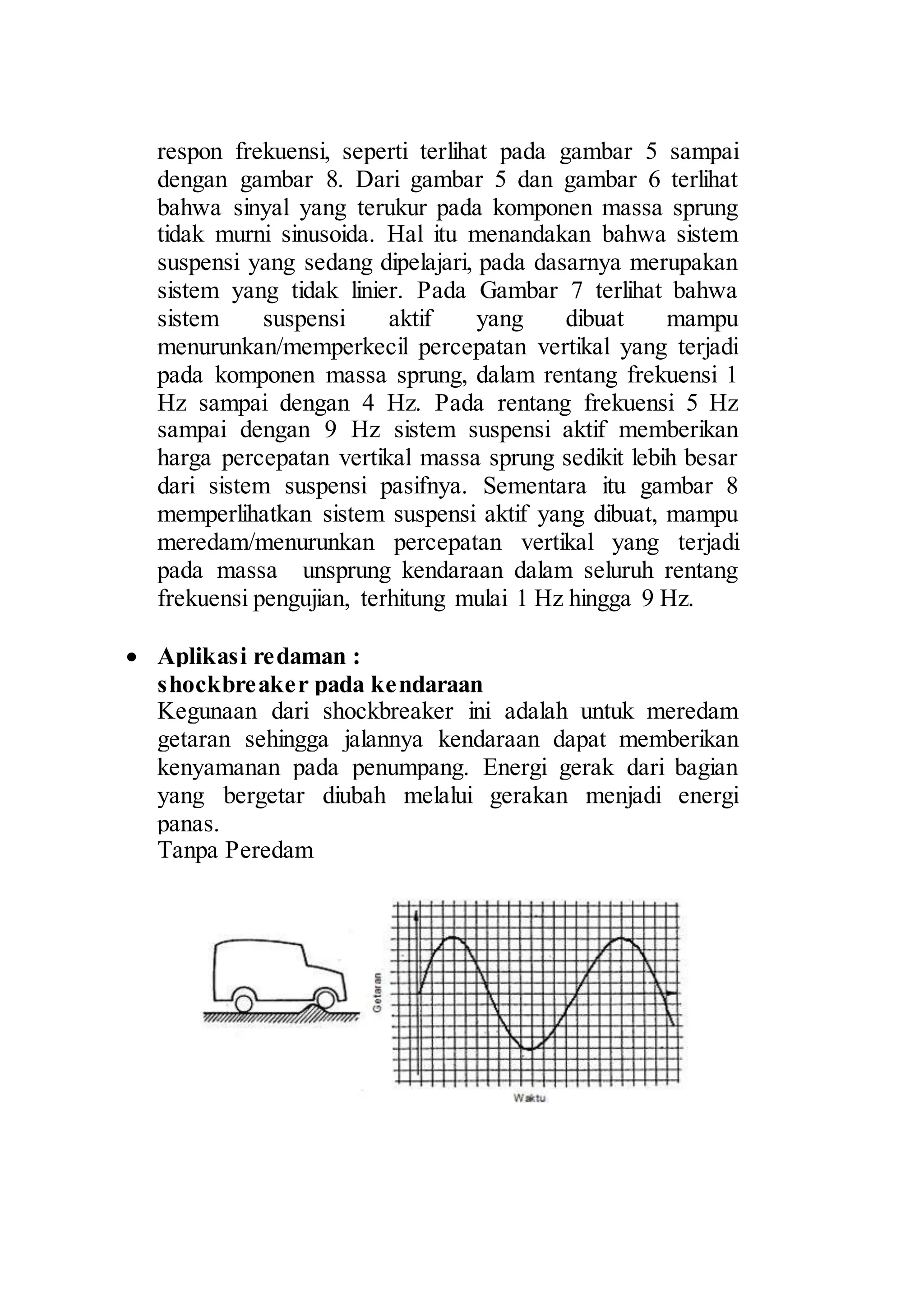 12 
respon frekuensi, seperti terlihat pada gambar 5 sampai 
dengan gambar 8. Dari gambar 5 dan gambar 6 terlihat 
bahwa sinyal yang terukur pada komponen massa sprung 
tidak murni sinusoida. Hal itu menandakan bahwa sistem 
suspensi yang sedang dipelajari, pada dasarnya merupakan 
sistem yang tidak linier. Pada Gambar 7 terlihat bahwa 
sistem suspensi aktif yang dibuat mampu 
menurunkan/memperkecil percepatan vertikal yang terjadi 
pada komponen massa sprung, dalam rentang frekuensi 1 
Hz sampai dengan 4 Hz. Pada rentang frekuensi 5 Hz 
sampai dengan 9 Hz sistem suspensi aktif memberikan 
harga percepatan vertikal massa sprung sedikit lebih besar 
dari sistem suspensi pasifnya. Sementara itu gambar 8 
memperlihatkan sistem suspensi aktif yang dibuat, mampu 
meredam/menurunkan percepatan vertikal yang terjadi 
pada massa unsprung kendaraan dalam seluruh rentang 
frekuensi pengujian, terhitung mulai 1 Hz hingga 9 Hz. 
 Aplikasi redaman : 
shockbreaker pada kendaraan 
Kegunaan dari shockbreaker ini adalah untuk meredam 
getaran sehingga jalannya kendaraan dapat memberikan 
kenyamanan pada penumpang. Energi gerak dari bagian 
yang bergetar diubah melalui gerakan menjadi energi 
panas. 
Tanpa Peredam 
 