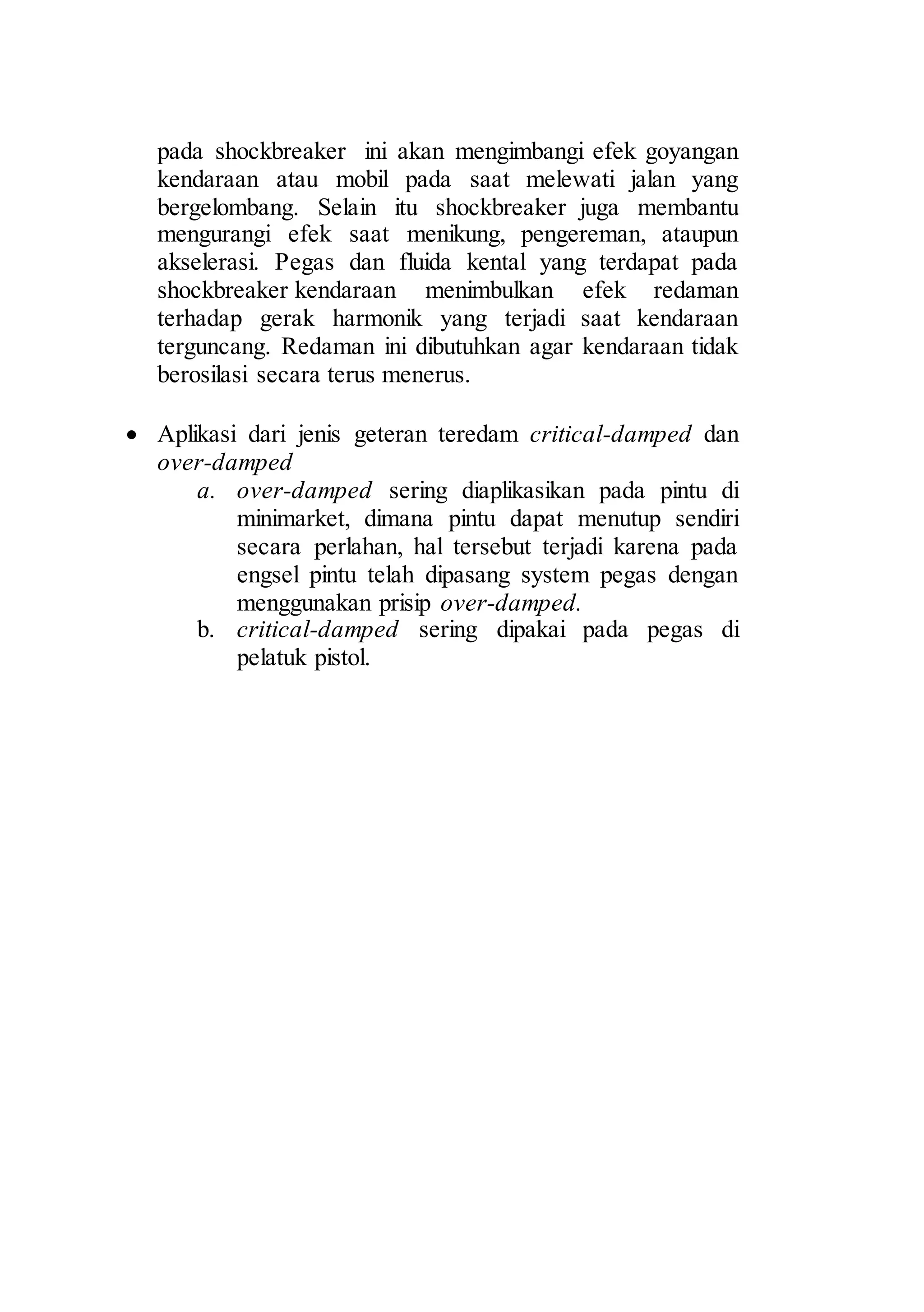 12 
pada shockbreaker ini akan mengimbangi efek goyangan 
kendaraan atau mobil pada saat melewati jalan yang 
bergelombang. Selain itu shockbreaker juga membantu 
mengurangi efek saat menikung, pengereman, ataupun 
akselerasi. Pegas dan fluida kental yang terdapat pada 
shockbreaker kendaraan menimbulkan efek redaman 
terhadap gerak harmonik yang terjadi saat kendaraan 
terguncang. Redaman ini dibutuhkan agar kendaraan tidak 
berosilasi secara terus menerus. 
 Aplikasi dari jenis geteran teredam critical-damped dan 
over-damped 
a. over-damped sering diaplikasikan pada pintu di 
minimarket, dimana pintu dapat menutup sendiri 
secara perlahan, hal tersebut terjadi karena pada 
engsel pintu telah dipasang system pegas dengan 
menggunakan prisip over-damped. 
b. critical-damped sering dipakai pada pegas di 
pelatuk pistol. 
