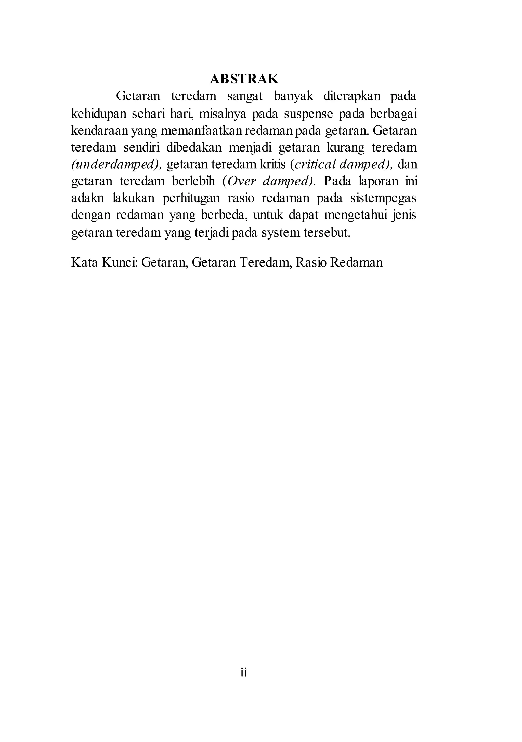 ABSTRAK 
Getaran teredam sangat banyak diterapkan pada 
kehidupan sehari hari, misalnya pada suspense pada berbagai 
kendaraan yang memanfaatkan redaman pada getaran. Getaran 
teredam sendiri dibedakan menjadi getaran kurang teredam 
(underdamped), getaran teredam kritis (critical damped), dan 
getaran teredam berlebih (Over damped). Pada laporan ini 
adakn lakukan perhitugan rasio redaman pada sistempegas 
dengan redaman yang berbeda, untuk dapat mengetahui jenis 
getaran teredam yang terjadi pada system tersebut. 
Kata Kunci: Getaran, Getaran Teredam, Rasio Redaman 
ii 
 