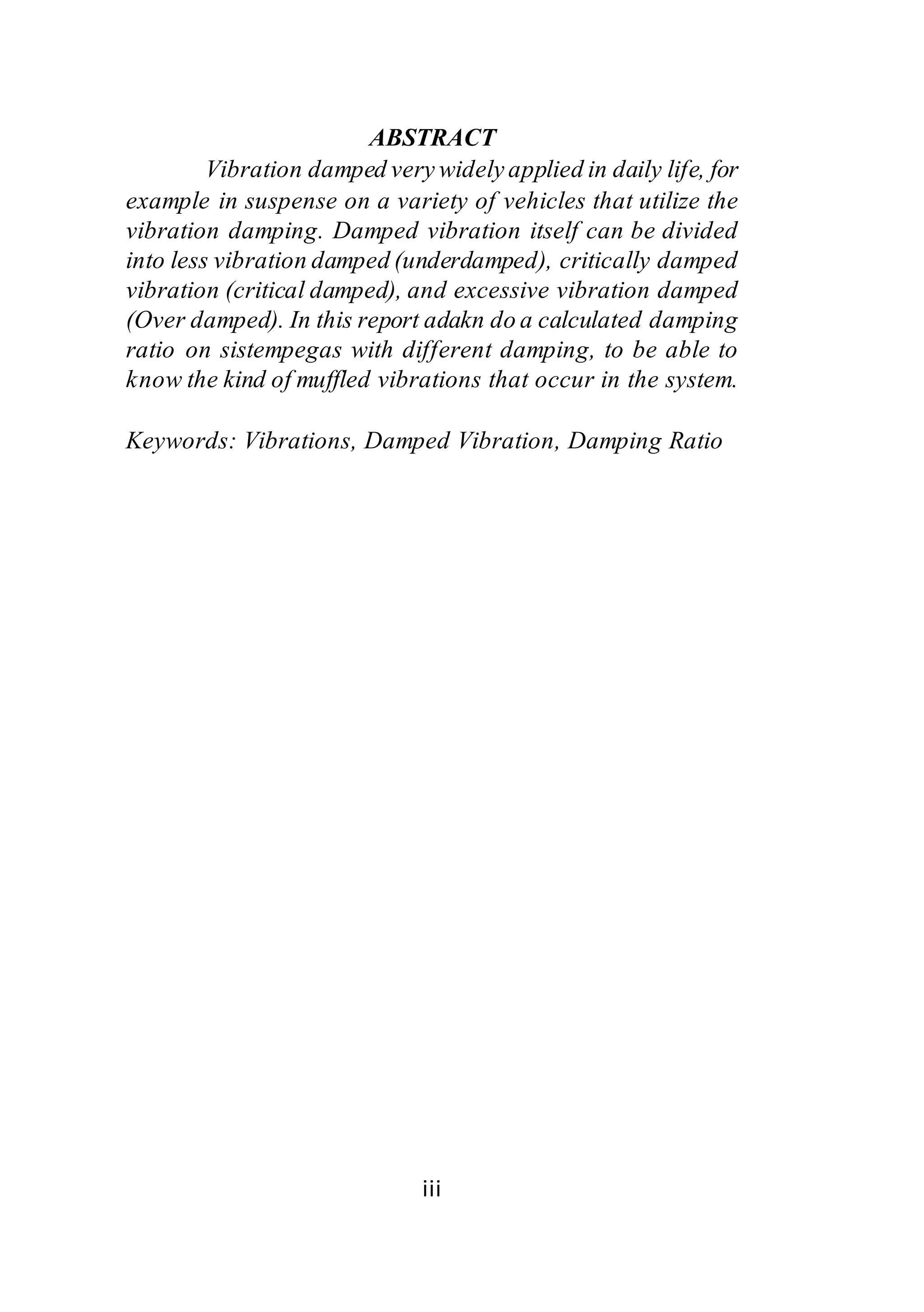 ABSTRACT 
Vibration damped very widely applied in daily life, for 
example in suspense on a variety of vehicles that utilize the 
vibration damping. Damped vibration itself can be divided 
into less vibration damped (underdamped), critically damped 
vibration (critical damped), and excessive vibration damped 
(Over damped). In this report adakn do a calculated damping 
ratio on sistempegas with different damping, to be able to 
know the kind of muffled vibrations that occur in the system. 
Keywords: Vibrations, Damped Vibration, Damping Ratio 
iii 
 