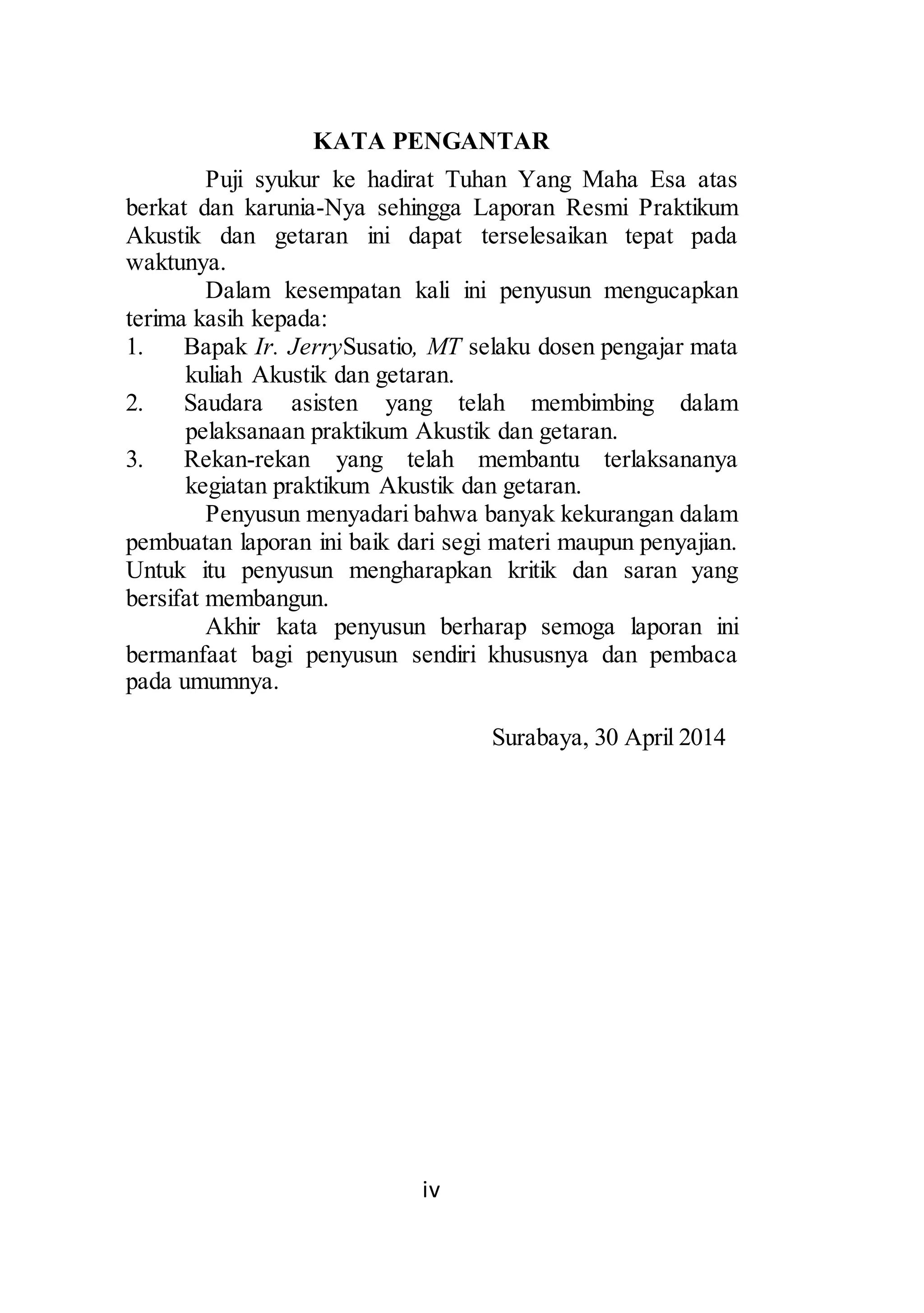 KATA PENGANTAR 
Puji syukur ke hadirat Tuhan Yang Maha Esa atas 
berkat dan karunia-Nya sehingga Laporan Resmi Praktikum 
Akustik dan getaran ini dapat terselesaikan tepat pada 
waktunya. 
Dalam kesempatan kali ini penyusun mengucapkan 
terima kasih kepada: 
1. Bapak Ir. JerrySusatio, MT selaku dosen pengajar mata 
kuliah Akustik dan getaran. 
2. Saudara asisten yang telah membimbing dalam 
pelaksanaan praktikum Akustik dan getaran. 
3. Rekan-rekan yang telah membantu terlaksananya 
kegiatan praktikum Akustik dan getaran. 
Penyusun menyadari bahwa banyak kekurangan dalam 
pembuatan laporan ini baik dari segi materi maupun penyajian. 
Untuk itu penyusun mengharapkan kritik dan saran yang 
bersifat membangun. 
Akhir kata penyusun berharap semoga laporan ini 
bermanfaat bagi penyusun sendiri khususnya dan pembaca 
pada umumnya. 
iv 
Surabaya, 30 April 2014 
 