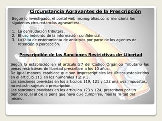 Según lo establecido en el articulo 57 del Código Orgánico Tributario las
penas restrictivas de libertad prescriben a los 10 años.
De igual manera establece que son imprescriptibles los ilícitos establecidos
en el articulo 118 en los numerales 1,2 y 3.
Las sanciones previstas en los artículos 119, 121 y 122 una vez impuestas,
no estarán sujetas a prescripción.
Las sanciones previstas en los artículos 123 y 124, prescriben por un
tiempo igual al de la pena que haya que cumplirse, mas la mitad del
mismo.
Prescripción de las Sanciones Restrictivas de Libertad
Circunstancia Agravantes de la Prescripción
Según lo investigado, el portal web monografias.com; menciona las
siguientes circunstancias agravantes:
1. La defraudación tributara.
2. El uso indebido de la información confidencial.
3. La falta de enteramiento de anticipos por parte de los agentes de
retención o percepción.
 