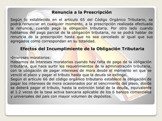 Efectos del Incumplimiento de la Obligación Tributaria
•Intereses moratorios:
Hablamos de intereses moratorios cuando hay falta de pago de la obligación
tributaria, que hace surtir los requerimientos de la administración tributaria,
con la obligación de pagar intereses de mora desde el momento en que se
venció el plazo y pagar el tributo hasta que la deuda se extinga.
Según el artículo 66 del código orgánico tributario establece la obligación de
pagar los intereses de mora ocasionados por el vencimiento del plazo, donde
se deberá pagar el tributo, hasta la extinción total de la deuda, equivalente
al 1.2 veces de la tasa activa bancaria aplicable de los 6 bancos comerciales
y universales del país con mayor volumen de depósitos.
Renuncia a la Prescripción
Según lo establecido en el articulo 65 del Código Orgánico Tributario, se
podrá renunciar en cualquier momento, a la prescripción realizada efectuada
la renuncia, cuando paga la obligación tributaria. Por otro lado cuando
hablamos del pago parcial de la obligación tributaria, no se podrá hablar de
renuncia de la prescripción hasta que no sea cancelado al igual que sus
agregados como correspondan en su totalidad.
 