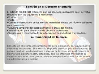 Sanción en el Derecho Tributario
automaticidad de la mora.
El artículo 90 del COT establece que las sanciones aplicables en el derecho
tributario son las siguientes a mencionar:
•Prisión
•Multa
•Comiso y destrucción de los efectos materiales objeto del ilícito o utilizados
para cometerlo
•Clausura temporal del establecimiento o áreas del mismo.
•Inhabilitación para el ejercicio de oficios y profesiones.
•Suspensión o revocación de la autorización de industrias o expendios.
Consiste en el retardo del cumplimiento de la obligación, por causa motivo
o factores imputables. Si el retardo se puede justificar por el obligado no se
podrán producir las derivaciones o efectos de la mora, de igual manera la
galería web slideshare.com, establece, que los intereses moratorios se
causaran aun en el caso que se hubieren suspendido los efectos del acto en
vía administrativa o judicial.
 