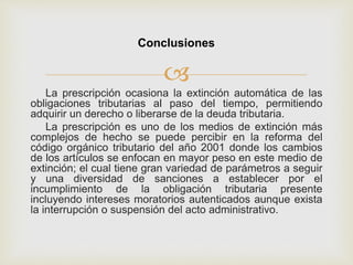 
La prescripción ocasiona la extinción automática de las
obligaciones tributarias al paso del tiempo, permitiendo
adquirir un derecho o liberarse de la deuda tributaria.
La prescripción es uno de los medios de extinción más
complejos de hecho se puede percibir en la reforma del
código orgánico tributario del año 2001 donde los cambios
de los artículos se enfocan en mayor peso en este medio de
extinción; el cual tiene gran variedad de parámetros a seguir
y una diversidad de sanciones a establecer por el
incumplimiento de la obligación tributaria presente
incluyendo intereses moratorios autenticados aunque exista
la interrupción o suspensión del acto administrativo.
Conclusiones
 