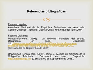 
Fuentes Legales:
Asamblea Nacional de la República Bolivariana de Venezuela.
Código Orgánico Tributario. Gaceta Oficial Nro. 6152 del 18/11/2014.
Fuentes Digitales:
Monografias.com. (1993). La actividad financiera del estado.
Documento en línea. Disponible:
http://www.monografias.com/trabajos93/la-actividad-financiera-
estado/la-actividad-financiera-estado3.shtml#ixzz3lIc8KQ00.
(Consulta 09 de Septiembre de 2015)
Universidad Fermín Toro. (2015). Tema 5. Medios de extinción de la
Obligación Tributaria. Documento en línea. Disponible:
http://saia.uts.edu.ve. (Consulta 09 de Septiembre de 2015).
Referencias bibliográficas
 