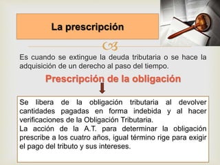 
Es cuando se extingue la deuda tributaria o se hace la
adquisición de un derecho al paso del tiempo.
Prescripción de la obligación
La prescripción
Se libera de la obligación tributaria al devolver
cantidades pagadas en forma indebida y al hacer
verificaciones de la Obligación Tributaria.
La acción de la A.T. para determinar la obligación
prescribe a los cuatro años, igual término rige para exigir
el pago del tributo y sus intereses.
 