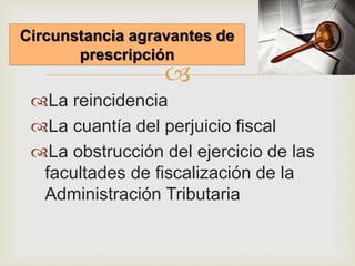 
La reincidencia
La cuantía del perjuicio fiscal
La obstrucción del ejercicio de las
facultades de fiscalización de la
Administración Tributaria
Circunstancia agravantes de
prescripción
 