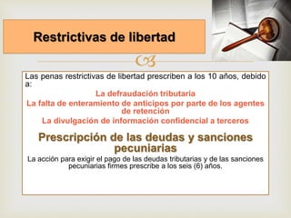 
Las penas restrictivas de libertad prescriben a los 10 años, debido
a:
La defraudación tributaria
La falta de enteramiento de anticipos por parte de los agentes
de retención
La divulgación de información confidencial a terceros
Prescripción de las deudas y sanciones
pecuniarias
La acción para exigir el pago de las deudas tributarias y de las sanciones
pecuniarias firmes prescribe a los seis (6) años.
Restrictivas de libertad
 