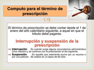 
El término de prescripción se debe contar desde el 1 de
enero del año calendario siguiente, a aquel en que el
tributo debe pagarse.
Interrupción y suspensión de la
prescripción
 Interrupción Es cuando surge alguna circunstancia administrativa
(Una citación) y se continua con la prescripción al día siguiente.
 Suspensión Es aquella que solamente ocurre por un recurso o
por una petición. Se realiza en un lapso de 60 días
Computo para el término de
prescripción
 