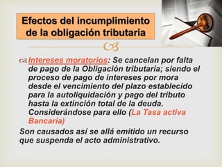 
Intereses moratorios: Se cancelan por falta
de pago de la Obligación tributaria; siendo el
proceso de pago de intereses por mora
desde el vencimiento del plazo establecido
para la autoliquidación y pago del tributo
hasta la extinción total de la deuda.
Considerándose para ello (La Tasa activa
Bancaria)
Son causados así se allá emitido un recurso
que suspenda el acto administrativo.
Efectos del incumplimiento
de la obligación tributaria
 