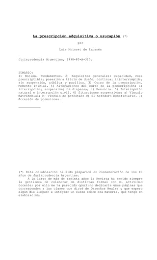 La prescripción adquisitiva o usucapión (*)
por
Luis Moisset de Espanés
Jurisprudencia Argentina, 1998-80-A-320.
SUMARIO:
1) Noción. Fundamentos. 2) Requisitos generales: capacidad, cosa
prescriptible, posesión a título de dueño, continua, ininterrumpida,
sin suspensión, pública y pacífica. 3) Curso de la prescripción.
Momento inicial. 4) Alteraciones del curso de la prescripción: a)
interrupción, suspensión; b) dispensa; c) Renuncia. 5) Interrupción
natural e interrupción civil. 6) Situaciones suspensivas: a) Vínculo
matrimonial; b) Vínculo de potestad; c) El heredero beneficiario. 7)
Accesión de posesiones.
____________
(*) Esta colaboración ha sido preparada en conmemoración de los 80
años de Jurisprudencia Argentina.
A lo largo de más de treinta años la Revista ha tenido siempre
la gentileza de colaborar de distintas formas con mi actividad
docente; por ello me ha parecido oportuno dedicarle unas páginas que
corresponden a las clases que dicté de Derechos Reales y que espero
algún día lleguen a integrar un Curso sobre esa materia, que tengo en
elaboración.
 