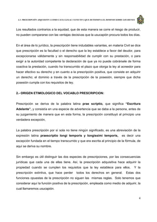 LA PRESCRIPCIÓN ADQUISITIVA COMO CAUSA LEGAL Y EFECTIVA QUE DETERMINA EL DOMINIO SOBRE LOS BIENES
4
Los resultados contrarios a la equidad, que de esta manera se corre el riesgo de producir,
no pueden compararse con las ventajas decisivas que la usucapión procura todos los días.
En el área de lo jurídico, la prescripción tiene indudables variantes, en materia Civil se dice
que prescripción es la facultad o el derecho que la ley establece a favor del deudor, para
excepcionarse válidamente y sin responsabilidad de cumplir con su prestación, o para
exigir a la autoridad competente la declaración de que ya no puede cobrársele de forma
coactiva la prestación, cuando ha transcurrido el plazo que otorga la ley al acreedor para
hacer efectivo su derecho y en cuanto a la prescripción positiva, que consiste en adquirir
un derecho; el dominio a través de la prescripción de la posesión, siempre que dicha
posesión cumpla con los requisitos de ley.
2.- ORIGEN ETIMOLOGICO DEL VOCABLO PRESCRIPCION:
Prescripción se deriva de la palabra latina prae scriptio, que significa “Escritura
Adelante”, y consistía en una especie de advertencia que se daba a la persona, antes de
su juzgamiento de manera que en esta forma, la prescripción constituyó al principio una
verdadera excepción,
La palabra prescripción por sí sola no tiene ningún significado, es una abreviación de la
expresión latina praescriptio longi temporis y longissimi temporis, es decir una
excepción fundada en el tiempo transcurrido y que era escrita al principio de la fórmula, de
aquí se deriva su nombre.
Sin embargo es útil distinguir las dos especies de prescripciones, por las consecuencias
jurídicas que cada una de ellas tiene. Así, la prescripción adquisitiva hace adquirir la
propiedad cuando se cumplen los requisitos que la ley establece para ellos. Y la
prescripción extintiva, que hace perder todos los derechos en general. Estas dos
funciones opuestas de la prescripción no siguen las mismas reglas. Solo tenemos que
considerar aquí la función positiva de la prescripción, empleada como medio de adquirir, la
cual llamaremos usucapión.
 