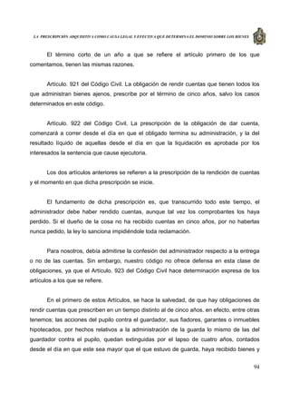 LA PRESCRIPCIÓN ADQUISITIVA COMO CAUSA LEGAL Y EFECTIVA QUE DETERMINA EL DOMINIO SOBRE LOS BIENES
94
El término corto de un año a que se refiere el artículo primero de los que
comentamos, tienen las mismas razones.
Artículo. 921 del Código Civil. La obligación de rendir cuentas que tienen todos los
que administran bienes ajenos, prescribe por el término de cinco años, salvo los casos
determinados en este código.
Artículo. 922 del Código Civil. La prescripción de la obligación de dar cuenta,
comenzará a correr desde el día en que el obligado termina su administración, y la del
resultado líquido de aquellas desde el día en que la liquidación es aprobada por los
interesados la sentencia que cause ejecutoria.
Los dos artículos anteriores se refieren a la prescripción de la rendición de cuentas
y el momento en que dicha prescripción se inicie.
El fundamento de dicha prescripción es, que transcurrido todo este tiempo, el
administrador debe haber rendido cuentas, aunque tal vez los comprobantes los haya
perdido. Si el dueño de la cosa no ha recibido cuentas en cinco años, por no haberlas
nunca pedido, la ley lo sanciona impidiéndole toda reclamación.
Para nosotros, debía admitirse la confesión del administrador respecto a la entrega
o no de las cuentas. Sin embargo, nuestro código no ofrece defensa en esta clase de
obligaciones, ya que el Artículo. 923 del Código Civil hace determinación expresa de los
artículos a los que se refiere.
En el primero de estos Artículos, se hace la salvedad, de que hay obligaciones de
rendir cuentas que prescriben en un tiempo distinto al de cinco años. en efecto, entre otras
tenemos; las acciones del pupilo contra el guardador, sus fiadores, garantes o inmuebles
hipotecados, por hechos relativos a la administración de la guarda lo mismo de las del
guardador contra el pupilo, quedan extinguidas por el lapso de cuatro años, contados
desde el día en que este sea mayor que el que estuvo de guarda, haya recibido bienes y
 