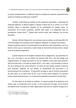 LA PRESCRIPCIÓN ADQUISITIVA COMO CAUSA LEGAL Y EFECTIVA QUE DETERMINA EL DOMINIO SOBRE LOS BIENES
95
la cuenta correspondiente; y si falleciere antes de cumplirse el cuatrienio, prescribirá dicha
acción en el tiempo que falte para cumplirlo.32
También, examinadas las cuentas por los respectivos interesados, y deducidas las
expensas legítimas, el albacea pagará o cobrará el saldo que en su contra o a su favor
resultare, según lo dispuesto respecto de los guardadores en iguales casos. La
prescripción de la acción respectiva, también está sujeta a la establecida para los
guardadores, (cuatro años).33
Existen otros muchos casos, pero, bástenos, con los dos
expuestos.
Artículo. 923 del Código Civil. Las acciones a que se refieren los Artículos 908, 915
y 919 del Código Civil si después de ser exigible la obligación, se otorgare documento o
recayere sentencia judicial, no se prescribirán en los términos antes expresados, sino en el
término común que se comenzará a contar desde el vencimiento del documento o desde
el día de la sentencia ejecutoria.
Cuando después de ser exigible cualquiera de las obligaciones que prescriben en
dos, uno y tres años a que se refieren los Artículos 908, 915 y 919 del Código Civil
respectivamente, se otorga documento en que se establece nuevo plazo para prescribir,
será el de diez años, si se trata de deuda común, o de cuatro, si de mercantil a contar el
día de la sentencia que cause ejecutoría. El motivo de este cambio respecto al término
para prescribir, depende de que debido al otorgamiento del documento o al
pronunciamiento de la sentencia, la presunción de pago en que se funda la prescripción
de corto plazo, ya no tiene razón de ser, y por lo mismo debe sujetarse a la situación
jurídica creada posteriormente, y en consecuencia aplicarle la prescripción de diez años.
En esta última no se admite la confesión, ni ninguna prueba de la existencia de la
deuda, pues, su fundamento como se dijo, no es la presunción de pago, sino la sanción
que aplicar la ley al acreedor por haber dejado pasar diez años sin reclamar el pago de su
32
Arto. 497. Código Civil de Nicaragua.
33
Arto. 1345 Código Civil de Nicaragua.
 