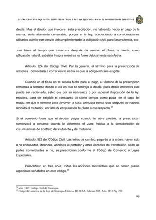 LA PRESCRIPCIÓN ADQUISITIVA COMO CAUSA LEGAL Y EFECTIVA QUE DETERMINA EL DOMINIO SOBRE LOS BIENES
96
deuda. Mas el deudor que invocare ésta prescripción, no habiendo hecho el pago de la
misma, sería altamente censurable, porque si la ley, obedeciendo a consideraciones
utilitarias admite ese desvío del cumplimiento de la obligación civil, para la conciencia, sea
cual fuere el tiempo que transcurra después de vencido el plazo, la deuda, como
obligación natural, subsiste íntegra mientras no fuere debidamente satisfecha.
Articulo. 924 del Código Civil. Por lo general, el término para la prescripción de
acciones comenzará a correr desde el día en que la obligación sea exigible.
Cuando en el título no se señala fecha para el pago, el término de la prescripción
comienza a contarse desde el día en que se contrajo la deuda, pues desde entonces ésta
puede ser reclamada, salvo que por su naturaleza o por especial disposición de la ley,
requiera, para ser exigible el transcurso de cierto tiempo, como pasa en el caso del
mutuo, en que el término para devolver la cosa, principia treinta días después de haberla
recibido el mutuario , en falta de estipulación de plazo a ese respecto.34
Si el convenio fuere que el deudor pague cuando le fuere posible, la prescripción
comenzará a contarse cuando lo determine el Juez, habida a la consideración de
circunstancias del contrato del mutuante y del mutuario.
Articulo. 925 del Código Civil. Las letras de cambio, pagarés a la orden, hayan sido
o no endosados, libranzas, acciones al portador y otras especies de transmisión, sean las
partes comerciantes o no, se prescribirán conforme al Código de Comercio o Leyes
Especiales.
Prescribirán en tres años, todas las acciones mercantiles que no tienen plazos
especiales señalados en este código.35
34
Arto. 3409. Código Civil de Nicaragua.
35
Código de Comercio de la Rep. de Nicaragua Editorial BITECSA. Edición 2005. Arto. 1151 Pág. 252.
 