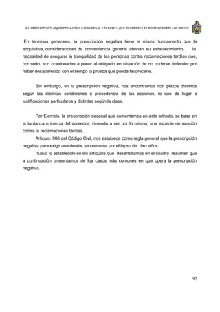 LA PRESCRIPCIÓN ADQUISITIVA COMO CAUSA LEGAL Y EFECTIVA QUE DETERMINA EL DOMINIO SOBRE LOS BIENES
97
En términos generales, la prescripción negativa tiene el mismo fundamento que la
adquisitiva, consideraciones de conveniencia general abonan su establecimiento, la
necesidad de asegurar la tranquilidad de las personas contra reclamaciones tardías que,
por serlo, son ocasionadas a poner al obligado en situación de no poderse defender por
haber desaparecido con el tiempo la prueba que pueda favorecerle.
Sin embargo, en la prescripción negativa, nos encontramos con plazos distintos
según las distintas condiciones o procedencia de las acciones, lo que da lugar a
justificaciones particulares y distintas según la clase.
Por Ejemplo, la prescripción decenal que comentamos en este artículo, se basa en
la tardanza o inercia del acreedor, viniendo a ser por lo mismo, una especie de sanción
contra la reclamaciones tardías.
Articulo. 906 del Código Civil, nos establece como regla general que la prescripción
negativa para exigir una deuda, se consuma por el lapso de diez años
Salvo lo establecido en los artículos que desarrollamos en el cuadro resumen que
a continuación presentamos de los casos más comunes en que opera la prescripción
negativa.
 