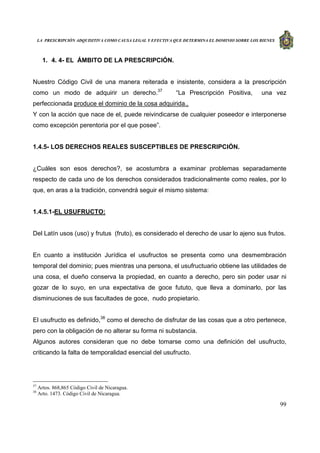 LA PRESCRIPCIÓN ADQUISITIVA COMO CAUSA LEGAL Y EFECTIVA QUE DETERMINA EL DOMINIO SOBRE LOS BIENES
99
1. 4. 4- EL ÁMBITO DE LA PRESCRIPCIÓN.
Nuestro Código Civil de una manera reiterada e insistente, considera a la prescripción
como un modo de adquirir un derecho.37
“La Prescripción Positiva, una vez
perfeccionada produce el dominio de la cosa adquirida.,
Y con la acción que nace de el, puede reivindicarse de cualquier poseedor e interponerse
como excepción perentoria por el que posee”.
1.4.5- LOS DERECHOS REALES SUSCEPTIBLES DE PRESCRIPCIÓN.
¿Cuáles son esos derechos?, se acostumbra a examinar problemas separadamente
respecto de cada uno de los derechos considerados tradicionalmente como reales, por lo
que, en aras a la tradición, convendrá seguir el mismo sistema:
1.4.5.1-EL USUFRUCTO:
Del Latín usos (uso) y frutus (fruto), es considerado el derecho de usar lo ajeno sus frutos.
En cuanto a institución Jurídica el usufructos se presenta como una desmembración
temporal del dominio; pues mientras una persona, el usufructuario obtiene las utilidades de
una cosa, el dueño conserva la propiedad, en cuanto a derecho, pero sin poder usar ni
gozar de lo suyo, en una expectativa de goce fututo, que lleva a dominarlo, por las
disminuciones de sus facultades de goce, nudo propietario.
El usufructo es definido,38
como el derecho de disfrutar de las cosas que a otro pertenece,
pero con la obligación de no alterar su forma ni substancia.
Algunos autores consideran que no debe tomarse como una definición del usufructo,
criticando la falta de temporalidad esencial del usufructo.
37
Artos. 868,865 Código Civil de Nicaragua.
38
Arto. 1473. Código Civil de Nicaragua.
 