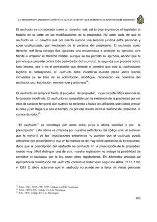 LA PRESCRIPCIÓN ADQUISITIVA COMO CAUSA LEGAL Y EFECTIVA QUE DETERMINA EL DOMINIO SOBRE LOS BIENES
100
El usufructo es considerado como un derecho real, así lo deja expresado el legislador al
tratarlo en la parte en las modificaciones de la propiedad. No cabe duda de que el
usufructo es un derecho real por cuanto supone una relación jurídica entre personas y
cosa usufructuada, por mediación de la persona del propietario. El usufructo como
derecho real lleva consigo dos opciones una encaminada a proteger su ejercicio, otra
tiende a amparar el derecho mismo, aunque se ha perdido su ejercicio, acción que la
primera que procede contra todo perturbador del usufructo, la segunda que procede contra
todo tercero, sea o no el perturbador que detenta el derecho que solo al usufructuario
legitimo le corresponde, el usufructo debe inscribirse cuando recae sobre bienes
inmuebles ya se trate de su constitución, modifique, reconozcan los derechos del
usufructo, uso, habitación, servidumbre y anticresis39
.
El usufructo es temporal frente al perpetuo de propiedad, cuya característica esencial es
la duración indefinida. El usufructo es compatible con la existencia de la propiedad por ser
este de carácter temporal aún cuando se extienda a todas las utilidades que pueda prestar
la cosa y por largo que sea el tiempo, no por ello resulta inútil el derecho de propiedad, ni
carece de valor.40
“El usufructo41
se constituye por actos entre vivos o última voluntad o por la
prescripción”. Esta última es criticada por nuestras redactores del código civil, al sostener
que la mayoría de las legislaciones extranjeras no admiten que el usufructo pueda
adquirirse por prescripción y que en la práctica es de muy difícil aplicación de lo dispuesto,
dado que la prescripción del usufructo se confunde en la prescripción de la propiedad,
siendo muy difícil distinguir una de otra, nuestra legislación no incluye la posibilidad de
constituir el usufructo por la ley como otras legislaciones. En diferentes artículos se
ejemplifica la constitución del usufructo, contrato o testamento según los Artos. 1171, 1185
y 1381 C. debe aclararse que el usufructo no puede ser a favor de varias personas
39
Artos. 3541, 3942, 3951,3957, Código Civil de Nicaragua.
40
Artos. 1475,1476. Código Civil de Nicaragua.
41
Arto. 1478. Código Civil de Nicaragua.
 