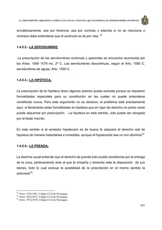 LA PRESCRIPCIÓN ADQUISITIVA COMO CAUSA LEGAL Y EFECTIVA QUE DETERMINA EL DOMINIO SOBRE LOS BIENES
101
simultáneamente, sea por herencia, sea por contrato y además si no se menciona o
contrario debe entenderse que el usufructo es de por vida. 42
1.4.5.2.- LA SERVIDUMBRE.
La prescripción de las servidumbres continuas y aparentes se encuentra reconocida por
los Artos. 1569 1579 inc. 2º C. Las servidumbres discontinuas, según el Arto. 1580 C.
servidumbres de aguas, Arto. 1590 C.
1.4.5.3.- LA HIPÒTECA.
La prescripción de la hipoteca dicen algunos autores queda excluida porque se requieren
formalidades especiales para su constitución en las cuales no puede entenderse
constituida nunca. Pero este argumento no es decisivo, el problema está precisamente
aquí, si llenándose estas formalidades la hipoteca que en rigor de derecho no podía nacer
puede adquirirse por prescripción. La hipoteca en este sentido, solo puede ser otorgada
por el titular inscrito.
En este sentido si el acreedor hipotecario es de buena fe adquiere el derecho real de
hipoteca de manera instantánea e inmediata, aunque el hipotecante sea un non dóminos43
1.4.5.4.- LA PRENDA.
La doctrina usual entiende que el derecho de prenda solo puede constituirse por la entrega
de la cosa, perteneciendo esta al que la empeña y teniendo este la disposición de sus
bienes, todo lo cual excluye la posibilidad de la prescripción en el mismo sentido la
anticresis44
.
42
Artos. 1476,1481. Código Civil de Nicaragua.
43
Artos. 3822,3872. Código Civil de Nicaragua.
44
Artos. 3914,3919. Código Civil de Nicaragua.
 