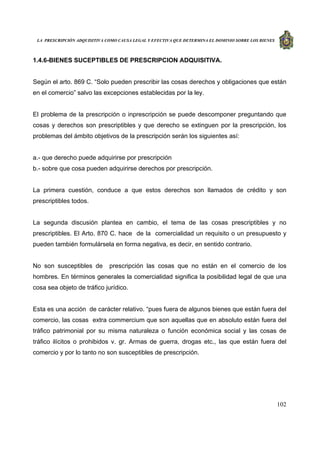 LA PRESCRIPCIÓN ADQUISITIVA COMO CAUSA LEGAL Y EFECTIVA QUE DETERMINA EL DOMINIO SOBRE LOS BIENES
102
1.4.6-BIENES SUCEPTIBLES DE PRESCRIPCION ADQUISITIVA.
Según el arto. 869 C. “Solo pueden prescribir las cosas derechos y obligaciones que están
en el comercio” salvo las excepciones establecidas por la ley.
El problema de la prescripción o inprescripción se puede descomponer preguntando que
cosas y derechos son prescriptibles y que derecho se extinguen por la prescripción, los
problemas del ámbito objetivos de la prescripción serán los siguientes así:
a.- que derecho puede adquirirse por prescripción
b.- sobre que cosa pueden adquirirse derechos por prescripción.
La primera cuestión, conduce a que estos derechos son llamados de crédito y son
prescriptibles todos.
La segunda discusión plantea en cambio, el tema de las cosas prescriptibles y no
prescriptibles. El Arto. 870 C. hace de la comercialidad un requisito o un presupuesto y
pueden también formulársela en forma negativa, es decir, en sentido contrario.
No son susceptibles de prescripción las cosas que no están en el comercio de los
hombres. En términos generales la comercialidad significa la posibilidad legal de que una
cosa sea objeto de tráfico jurídico.
Esta es una acción de carácter relativo. “pues fuera de algunos bienes que están fuera del
comercio, las cosas extra commercium que son aquellas que en absoluto están fuera del
tráfico patrimonial por su misma naturaleza o función económica social y las cosas de
tráfico ilícitos o prohibidos v. gr. Armas de guerra, drogas etc., las que están fuera del
comercio y por lo tanto no son susceptibles de prescripción.
 