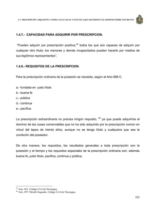 LA PRESCRIPCIÓN ADQUISITIVA COMO CAUSA LEGAL Y EFECTIVA QUE DETERMINA EL DOMINIO SOBRE LOS BIENES
103
1.4.7.- CAPACIDAD PARA ADQUIRIR POR PRESCRIPCION.
“Pueden adquirir por prescripción positiva,45
todos los que son capaces de adquirir por
cualquier otro título; los menores y demás incapacitados pueden hacerlo por medios de
sus legítimos representantes”.
1.4.8.- REQUISITOS DE LA PRESCRIPCION.
Para la prescripción ordinaria de la posesión se necesita, según el Arto 888 C.
a.- fundada en justo título
b.- buena fe
c.- pública
d.- continua
e.- pacífica
La prescripción extraordinaria no precisa ningún requisito, 46
ya que puede adquirirse el
dominio de las cosas comerciables que no ha sido adquirido por la prescripción común en
virtud del lapso de treinta años, aunque no se tenga título y cualquiera que sea la
condición del poseedor.
De otra manera, los requisitos, los resultados generales a toda prescripción son la
posesión y el tiempo y los requisitos especiales de la prescripción ordinaria son, además
buena fe, justo titulo, pacifica, continua y pública.
45
Arto. 861. Código Civil de Nicaragua.
46
Arto. 897. Párrafo Segundo. Código Civil de Nicaragua.
 