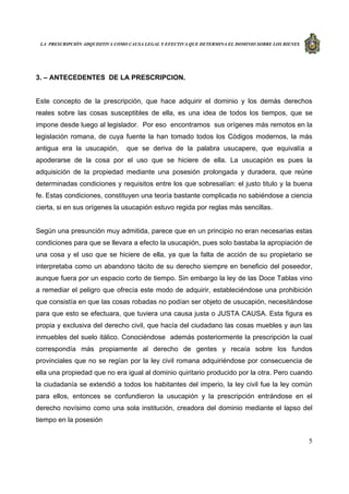 LA PRESCRIPCIÓN ADQUISITIVA COMO CAUSA LEGAL Y EFECTIVA QUE DETERMINA EL DOMINIO SOBRE LOS BIENES
5
3. – ANTECEDENTES DE LA PRESCRIPCION.
Este concepto de la prescripción, que hace adquirir el dominio y los demás derechos
reales sobre las cosas susceptibles de ella, es una idea de todos los tiempos, que se
impone desde luego al legislador. Por eso encontramos sus orígenes más remotos en la
legislación romana, de cuya fuente la han tomado todos los Códigos modernos, la más
antigua era la usucapión, que se deriva de la palabra usucapere, que equivalía a
apoderarse de la cosa por el uso que se hiciere de ella. La usucapión es pues la
adquisición de la propiedad mediante una posesión prolongada y duradera, que reúne
determinadas condiciones y requisitos entre los que sobresalían: el justo titulo y la buena
fe. Estas condiciones, constituyen una teoría bastante complicada no sabiéndose a ciencia
cierta, si en sus orígenes la usucapión estuvo regida por reglas más sencillas.
Según una presunción muy admitida, parece que en un principio no eran necesarias estas
condiciones para que se llevara a efecto la usucapión, pues solo bastaba la apropiación de
una cosa y el uso que se hiciere de ella, ya que la falta de acción de su propietario se
interpretaba como un abandono tácito de su derecho siempre en beneficio del poseedor,
aunque fuera por un espacio corto de tiempo. Sin embargo la ley de las Doce Tablas vino
a remediar el peligro que ofrecía este modo de adquirir, estableciéndose una prohibición
que consistía en que las cosas robadas no podían ser objeto de usucapión, necesitándose
para que esto se efectuara, que tuviera una causa justa o JUSTA CAUSA. Esta figura es
propia y exclusiva del derecho civil, que hacía del ciudadano las cosas muebles y aun las
inmuebles del suelo itálico. Conociéndose además posteriormente la prescripción la cual
correspondía más propiamente al derecho de gentes y recaía sobre los fundos
provinciales que no se regían por la ley civil romana adquiriéndose por consecuencia de
ella una propiedad que no era igual al dominio quiritario producido por la otra. Pero cuando
la ciudadanía se extendió a todos los habitantes del imperio, la ley civil fue la ley común
para ellos, entonces se confundieron la usucapión y la prescripción entrándose en el
derecho novísimo como una sola institución, creadora del dominio mediante el lapso del
tiempo en la posesión
 