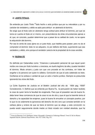 LA PRESCRIPCIÓN ADQUISITIVA COMO CAUSA LEGAL Y EFECTIVA QUE DETERMINA EL DOMINIO SOBRE LOS BIENES
104
a) JUSTO TITULO.
Se entiende por Justo Título 47
todo hecho o acto jurídico que por su naturaleza y por su
carácter de verdadero y válido es apto para atribuir en abstracto el dominio.
Se exige que el título solo en abstracto tenga actitud para atribuir el dominio, por que se
toma en cuenta el título en sí mismo, con prescindencia de otras circunstancias ajenas a
el, que, en concreto, pueden determinar que a pesar de su calidad de Justo, no se opere
la adquisición del dominio.
Por eso la venta de cosa ajena es un justo titulo, que habilita para poseer; pero no da al
comprador el dominio: éste no se adquiere, no por defecto del título, suponiendo que sea
verdadero y válido, sino porque el vendedor carecía de la propiedad de la cosa vendida.
b) BUENA FE
Es definida por Cabanellas como: “Creencia o persuasión personal de que aquel quien
recibe una cosa por título lucrativo u onerosos, es dueño legítimo de ella y puede transferir
el dominio. Modo sincero y justo con que uno procede en los contratos, sin tratar de
engañar a la persona con quien lo celebra. Convicción de que el acto celebrado es lisito.
Confianza en la certeza o verdad de que un acto o hecho jurídico. Siempre es presumida
ignorando los vicios del título.
La Corte Suprema de Justicia en el Boletín Judicial del año de 1959 pág. 19597
Considerando. II. Definió que se entiende por Buena Fe, la persuasión de haber recibido
la cosa de quien tenía la facultad de enajenarla. Para que el poseedor sea de buena fe,
debe tener ilesa conciencia de que la cosa no es de otro y que el que la trasmite tenia el
derecho y la capacidad de enajenar, pues la buena fe envuelve un concepto positivo, por
lo que no es solamente la ignorancia del derecho de otro sino que consiste también en la
certeza plena y entera de que se tiene el dominio que se alega, y esta convicción no
puede existir seguramente donde media un titulo viciado con nulidad absoluta, que ha
47
Curso de Derecho Civil. Rodríguez Arturo Alessandri y Somarriva Undurraga Manuel. Tomo II. De los Bienes.
Segunda Edición. Editorial Nascimiento. Año 1957 Chile. Pág. 451.
 