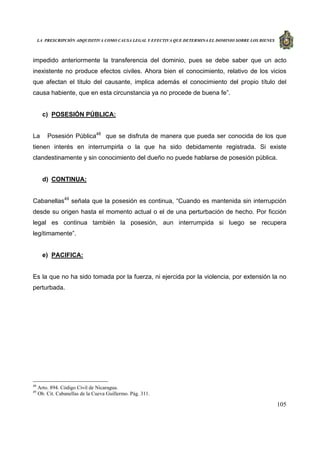 LA PRESCRIPCIÓN ADQUISITIVA COMO CAUSA LEGAL Y EFECTIVA QUE DETERMINA EL DOMINIO SOBRE LOS BIENES
105
impedido anteriormente la transferencia del dominio, pues se debe saber que un acto
inexistente no produce efectos civiles. Ahora bien el conocimiento, relativo de los vicios
que afectan el titulo del causante, implica además el conocimiento del propio título del
causa habiente, que en esta circunstancia ya no procede de buena fe”.
c) POSESIÓN PÚBLICA:
La Posesión Pública48
que se disfruta de manera que pueda ser conocida de los que
tienen interés en interrumpirla o la que ha sido debidamente registrada. Si existe
clandestinamente y sin conocimiento del dueño no puede hablarse de posesión pública.
d) CONTINUA:
Cabanellas49
señala que la posesión es continua, “Cuando es mantenida sin interrupción
desde su origen hasta el momento actual o el de una perturbación de hecho. Por ficción
legal es continua también la posesión, aun interrumpida si luego se recupera
legítimamente”.
e) PACIFICA:
Es la que no ha sido tomada por la fuerza, ni ejercida por la violencia, por extensión la no
perturbada.
48
Arto. 894. Código Civil de Nicaragua.
49
Ob. Cit. Cabanellas de la Cueva Guillermo. Pág. 311.
 