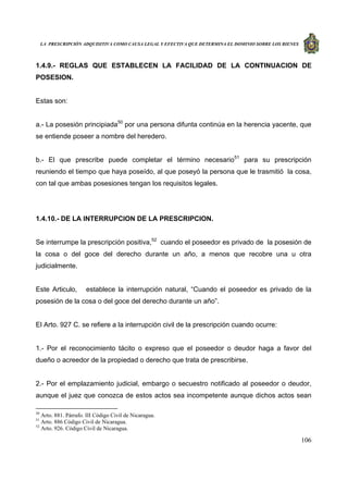 LA PRESCRIPCIÓN ADQUISITIVA COMO CAUSA LEGAL Y EFECTIVA QUE DETERMINA EL DOMINIO SOBRE LOS BIENES
106
1.4.9.- REGLAS QUE ESTABLECEN LA FACILIDAD DE LA CONTINUACION DE
POSESION.
Estas son:
a.- La posesión principiada50
por una persona difunta continúa en la herencia yacente, que
se entiende poseer a nombre del heredero.
b.- El que prescribe puede completar el término necesario51
para su prescripción
reuniendo el tiempo que haya poseído, al que poseyó la persona que le trasmitió la cosa,
con tal que ambas posesiones tengan los requisitos legales.
1.4.10.- DE LA INTERRUPCION DE LA PRESCRIPCION.
Se interrumpe la prescripción positiva,52
cuando el poseedor es privado de la posesión de
la cosa o del goce del derecho durante un año, a menos que recobre una u otra
judicialmente.
Este Articulo, establece la interrupción natural, “Cuando el poseedor es privado de la
posesión de la cosa o del goce del derecho durante un año”.
El Arto. 927 C. se refiere a la interrupción civil de la prescripción cuando ocurre:
1.- Por el reconocimiento tácito o expreso que el poseedor o deudor haga a favor del
dueño o acreedor de la propiedad o derecho que trata de prescribirse.
2.- Por el emplazamiento judicial, embargo o secuestro notificado al poseedor o deudor,
aunque el juez que conozca de estos actos sea incompetente aunque dichos actos sean
50
Arto. 881. Párrafo. III Código Civil de Nicaragua.
51
Arto. 886 Código Civil de Nicaragua.
52
Arto. 926. Código Civil de Nicaragua.
 