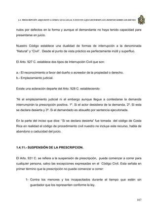 LA PRESCRIPCIÓN ADQUISITIVA COMO CAUSA LEGAL Y EFECTIVA QUE DETERMINA EL DOMINIO SOBRE LOS BIENES
107
nulos por defectos en la forma y aunque el demandante no haya tenido capacidad para
presentarse en juicio.
Nuestro Código establece una dualidad de formas de interrupción a la denominada
“Natural” y “Civil”. Desde el punto de vista práctico es perfectamente inútil y superfluo.
El Arto. 927 C. establece dos tipos de Interrupción Civil que son:
a.- El reconocimiento a favor del dueño o acreedor de la propiedad o derecho.
b.- Emplazamiento judicial.
Existe una aclaración departe del Arto. 928 C. estableciendo:
“Ni el emplazamiento judicial ni el embargo aunque llegue a contestarse la demanda
interrumpirán la prescripción positiva. 1º. Si el actor desistiera de la demanda, 2º. Si esta
se declara desierta y 3º. Si el demandado es absuelto por sentencia ejecutoriada.
En la parte del inciso que dice: “Si se declara desierta” fue tomada del código de Costa
Rica en realidad el código de procedimiento civil nuestro no incluye este recurso, habla de
abandono o caducidad del juicio.
1.4.11.- SUSPENSIÓN DE LA PRESCRIPCION.
El Arto. 931 C. se refiere a la suspensión de prescripción, puede comenzar a correr para
cualquier persona, salvo las excepciones expresadas en el Código Civil. Esta señala en
primer término que la prescripción no puede comenzar a correr:
1- Contra los menores y los incapacitados durante el tiempo que estén sin
guardador que los representen conforme la ley.
 