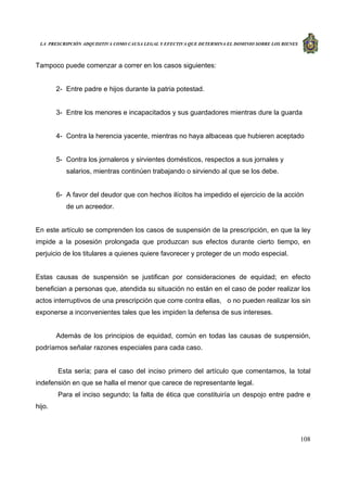 LA PRESCRIPCIÓN ADQUISITIVA COMO CAUSA LEGAL Y EFECTIVA QUE DETERMINA EL DOMINIO SOBRE LOS BIENES
108
Tampoco puede comenzar a correr en los casos siguientes:
2- Entre padre e hijos durante la patria potestad.
3- Entre los menores e incapacitados y sus guardadores mientras dure la guarda
4- Contra la herencia yacente, mientras no haya albaceas que hubieren aceptado
5- Contra los jornaleros y sirvientes domésticos, respectos a sus jornales y
salarios, mientras continúen trabajando o sirviendo al que se los debe.
6- A favor del deudor que con hechos ilícitos ha impedido el ejercicio de la acción
de un acreedor.
En este artículo se comprenden los casos de suspensión de la prescripción, en que la ley
impide a la posesión prolongada que produzcan sus efectos durante cierto tiempo, en
perjuicio de los titulares a quienes quiere favorecer y proteger de un modo especial.
Estas causas de suspensión se justifican por consideraciones de equidad; en efecto
benefician a personas que, atendida su situación no están en el caso de poder realizar los
actos interruptivos de una prescripción que corre contra ellas, o no pueden realizar los sin
exponerse a inconvenientes tales que les impiden la defensa de sus intereses.
Además de los principios de equidad, común en todas las causas de suspensión,
podríamos señalar razones especiales para cada caso.
Esta sería; para el caso del inciso primero del artículo que comentamos, la total
indefensión en que se halla el menor que carece de representante legal.
Para el inciso segundo; la falta de ética que constituiría un despojo entre padre e
hijo.
 
