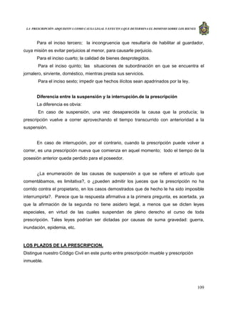 LA PRESCRIPCIÓN ADQUISITIVA COMO CAUSA LEGAL Y EFECTIVA QUE DETERMINA EL DOMINIO SOBRE LOS BIENES
109
Para el inciso tercero; la incongruencia que resultaría de habilitar al guardador,
cuya misión es evitar perjuicios al menor, para causarle perjuicio.
Para el inciso cuarto; la calidad de bienes desprotegidos.
Para el inciso quinto; las situaciones de subordinación en que se encuentra el
jornalero, sirviente, doméstico, mientras presta sus servicios.
Para el inciso sexto; impedir que hechos ilícitos sean apadrinados por la ley.
Diferencia entre la suspensión y la interrupción.de la prescripción
La diferencia es obvia:
En caso de suspensión, una vez desaparecida la causa que la producía; la
prescripción vuelve a correr aprovechando el tiempo transcurrido con anterioridad a la
suspensión.
En caso de interrupción, por el contrario, cuando la prescripción puede volver a
correr, es una prescripción nueva que comienza en aquel momento; todo el tiempo de la
posesión anterior queda perdido para el poseedor.
¿La enumeración de las causas de suspensión a que se refiere el artículo que
comentábamos, es limitativa?, o ¿pueden admitir los jueces que la prescripción no ha
corrido contra el propietario, en los casos demostrados que de hecho le ha sido imposible
interrumpirla?. Parece que la respuesta afirmativa a la primera pregunta, es acertada, ya
que la afirmación de la segunda no tiene asidero legal, a menos que se dicten leyes
especiales, en virtud de las cuales suspendan de pleno derecho el curso de toda
prescripción. Tales leyes podrían ser dictadas por causas de suma gravedad: guerra,
inundación, epidemia, etc.
LOS PLAZOS DE LA PRESCRIPCION.
Distingue nuestro Código Civil en este punto entre prescripción mueble y prescripción
inmueble.
 