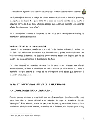 LA PRESCRIPCIÓN ADQUISITIVA COMO CAUSA LEGAL Y EFECTIVA QUE DETERMINA EL DOMINIO SOBRE LOS BIENES
110
En la prescripción mueble el tiempo es de dos años si la posesión es contínua, pacífica y
acompañada de buena fe y justo titulo. Si la cosa se hubiere perdido por su dueño o
adquirida por medio de un delito y hubiera pasado a un tercero de buena fe solo prescribe
a favor de este pasado cinco años53
.
En la prescripción inmueble el tiempo es de diez años en la prescripción ordinaria y de
treinta años en la extraordinaria.
1.4.12.- EFECTOS DE LA PRESCRIPCION.
La prescripción produce como efectos la adquisición del dominio y el derecho real de que
se trate. Esta adquisición se entiende que es automática y que se produce Ipso Iure una
vez transcurrido el término. No obstante procesalmente deberá ser alegada por vía de
acción o de excepción sin que el Juez la tome de oficio.
Por regla general se entiende también que la prescripción produce sus efectos
retroactivamente, es decir el adquiriente es dueño o titular del derecho real no desde el
momento en que termina el tiempo de la prescripción, sino desde que comenzó la
posesión ad usucapionem.
1.4.13.- EXTENSION DE LOS EFECTOS DE LA PRESCRIPCION.
“LA LLAMADA PRESCRIPCION LIBERATORIA”.
Algunos autores expresan la importancia que para la prescripción tiene la posesión, ésta
hace, que ellos la hayan elevado a la categoría de regla, el apotegma “Tentum
prescriptum”. Este aforismo puede ser exacto en la prescripción extraordinaria fundada
únicamente en la posesión, pero no, en cambio, en la ordinaria, que requiere justo titulo y
53
Artos.899, 900,897. Código Civil de Nicaragua.
 