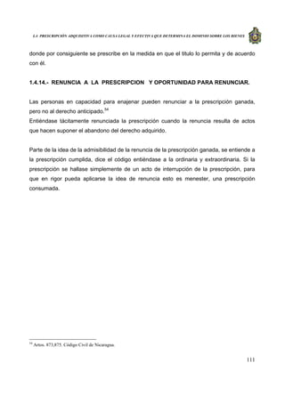 LA PRESCRIPCIÓN ADQUISITIVA COMO CAUSA LEGAL Y EFECTIVA QUE DETERMINA EL DOMINIO SOBRE LOS BIENES
111
donde por consiguiente se prescribe en la medida en que el titulo lo permita y de acuerdo
con él.
1.4.14.- RENUNCIA A LA PRESCRIPCION Y OPORTUNIDAD PARA RENUNCIAR.
Las personas en capacidad para enajenar pueden renunciar a la prescripción ganada,
pero no al derecho anticipado.54
Entiéndase tácitamente renunciada la prescripción cuando la renuncia resulta de actos
que hacen suponer el abandono del derecho adquirido.
Parte de la idea de la admisibilidad de la renuncia de la prescripción ganada, se entiende a
la prescripción cumplida, dice el código entiéndase a la ordinaria y extraordinaria. Si la
prescripción se hallase simplemente de un acto de interrupción de la prescripción, para
que en rigor pueda aplicarse la idea de renuncia esto es menester, una prescripción
consumada.
54
Artos. 873,875. Código Civil de Nicaragua.
 