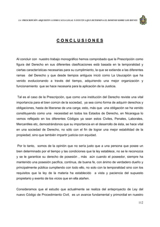 LA PRESCRIPCIÓN ADQUISITIVA COMO CAUSA LEGAL Y EFECTIVA QUE DETERMINA EL DOMINIO SOBRE LOS BIENES
112
C O N C L U S I O N E S
Al concluir con nuestro trabajo monográfico hemos comprobado que la Prescripción como
figura del Derecho en sus diferentes clasificaciones está basada en la temporalidad y
ciertas características necesarias para su cumplimiento, la que se extiende a las diferentes
ramas del Derecho y que desde tiempos antiguos inició como La Usucapión que ha
venido evolucionando a través del tiempo, adquiriendo una mejor organización y
funcionamiento que se hace necesaria para la aplicación de la Justicia.
Tal es el caso de la Prescripción, que como una institución del Derecho reviste una vital
importancia para el bien común de la sociedad, ya sea como forma de adquirir derechos y
obligaciones, hasta de liberarse de una carga; esto, más que una obligación se ha venido
constituyendo como una necesidad en todos los Estados de Derecho, en Nicaragua lo
vemos reflejado en los diferentes Códigos ya sean estos Civiles, Penales, Laborales,
Mercantiles etc, demostrándonos que su importancia en el desarrollo de ésta, se hace vital
en una sociedad de Derecho, no sólo con el fin de lograr una mejor estabilidad de la
propiedad, sino que también impartir justicia con equidad.
Por lo tanto, somos de la opinión que no sería justo que a una persona que posee un
bien determinado por el tiempo y las condiciones que la ley establece, no se le reconozca
y se le garantice su derecho de posesión , más aún cuando el poseedor, siempre ha
mantenido una posesión pacifica, continua, de buena fe, con ánimo de verdadero dueño y
principalmente pública cumpliendo con todo ello, no solo con la temporalidad sino con los
requisitos que la ley de la materia ha establecido a vista y paciencia del supuesto
propietario y exento de los vicios que en ella atañen.
Consideramos que el estudio que actualmente se realiza del anteproyecto de Ley del
nuevo Código de Procedimiento Civil, es un avance fundamental y primordial en nuestro
 
