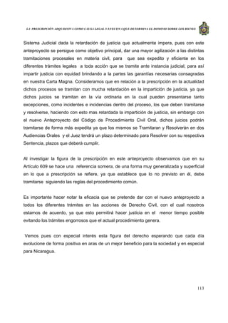 LA PRESCRIPCIÓN ADQUISITIVA COMO CAUSA LEGAL Y EFECTIVA QUE DETERMINA EL DOMINIO SOBRE LOS BIENES
113
Sistema Judicial dada la retardación de justicia que actualmente impera, pues con este
anteproyecto se persigue como objetivo principal, dar una mayor agilización a las distintas
tramitaciones procesales en materia civil, para que sea expedito y eficiente en los
diferentes trámites legales a toda acción que se tramite ante instancia judicial, para así
impartir justicia con equidad brindando a la partes las garantías necesarias consagradas
en nuestra Carta Magna. Consideramos que en relación a la prescripción en la actualidad
dichos procesos se tramitan con mucha retardación en la impartición de justicia, ya que
dichos juicios se tramitan en la vía ordinaria en la cual pueden presentarse tanto
excepciones, como incidentes e incidencias dentro del proceso, los que deben tramitarse
y resolverse, haciendo con esto mas retardada la impartición de justicia, sin embargo con
el nuevo Anteproyecto del Código de Procedimiento Civil Oral, dichos juicios podrán
tramitarse de forma más expedita ya que los mismos se Tramitaran y Resolverán en dos
Audiencias Orales y el Juez tendrá un plazo determinado para Resolver con su respectiva
Sentencia, plazos que deberá cumplir.
Al investigar la figura de la prescripción en este anteproyecto observamos que en su
Artículo 609 se hace una referencia somera, de una forma muy generalizada y superficial
en lo que a prescripción se refiere, ya que establece que lo no previsto en él, debe
tramitarse siguiendo las reglas del procedimiento común.
Es importante hacer notar la eficacia que se pretende dar con el nuevo anteproyecto a
todos los diferentes trámites en las acciones de Derecho Civil, con el cual nosotros
estamos de acuerdo, ya que esto permitirá hacer justicia en el menor tiempo posible
evitando los trámites engorrosos que el actual procedimiento genera.
Vemos pues con especial interés esta figura del derecho esperando que cada día
evolucione de forma positiva en aras de un mejor beneficio para la sociedad y en especial
para Nicaragua.
 