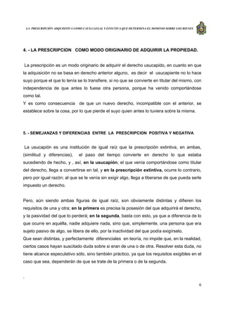 LA PRESCRIPCIÓN ADQUISITIVA COMO CAUSA LEGAL Y EFECTIVA QUE DETERMINA EL DOMINIO SOBRE LOS BIENES
6
4. - LA PRESCRIPCION COMO MODO ORIGINARIO DE ADQUIRIR LA PROPIEDAD.
La prescripción es un modo originario de adquirir el derecho usucapido, en cuanto en que
la adquisición no se basa en derecho anterior alguno, es decir el usucapiente no lo hace
suyo porque el que lo tenía se lo transfiere, si no que se convierte en titular del mismo, con
independencia de que antes lo fuese otra persona, porque ha venido comportándose
como tal.
Y es como consecuencia de que un nuevo derecho, incompatible con el anterior, se
establece sobre la cosa, por lo que pierde el suyo quien antes lo tuviera sobre la misma.
5. - SEMEJANZAS Y DIFERENCIAS ENTRE LA PRESCRIPCION POSITIVA Y NEGATIVA
La usucapión es una institución de igual raíz que la prescripción extintiva, en ambas,
(similitud y diferencias), el paso del tiempo convierte en derecho lo que estaba
sucediendo de hecho, y , así, en la usucapión, el que venía comportándose como titular
del derecho, llega a convertirse en tal, y en la prescripción extintiva, ocurre lo contrario,
pero por igual razón; al que se le venía sin exigir algo, llega a liberarse de que pueda serle
impuesto un derecho.
Pero, aún siendo ambas figuras de igual raíz, son obviamente distintas y difieren los
requisitos de una y otra; en la primera es precisa la posesión del que adquirirá el derecho,
y la pasividad del que lo perderá; en la segunda, basta con esto, ya que a diferencia de lo
que ocurre en aquélla, nadie adquiere nada, sino que, simplemente, una persona que era
sujeto pasivo de algo, se libera de ello, por la inactividad del que podía exigírselo.
Que sean distintas, y perfectamente diferenciales en teoría, no impide que, en la realidad,
ciertos casos hayan suscitado duda sobre si eran de una o de otra. Resolver esta duda, no
tiene alcance especulativo sólo, sino también práctico, ya que los requisitos exigibles en el
caso que sea, dependerán de que se trate de la primera o de la segunda.
.
 