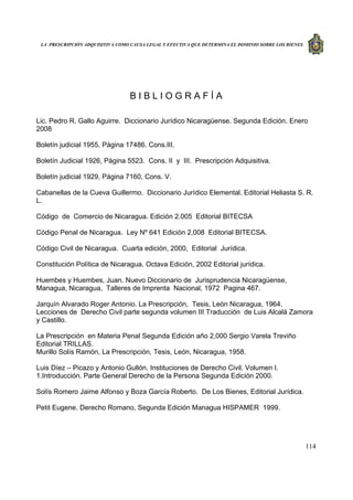 LA PRESCRIPCIÓN ADQUISITIVA COMO CAUSA LEGAL Y EFECTIVA QUE DETERMINA EL DOMINIO SOBRE LOS BIENES
114
B I B L I O G R A F Í A
Lic. Pedro R. Gallo Aguirre. Diccionario Jurídico Nicaragüense. Segunda Edición. Enero
2008
Boletín judicial 1955, Página 17486. Cons.III.
Boletín Judicial 1926, Página 5523. Cons. II y III. Prescripción Adquisitiva.
Boletín judicial 1929, Página 7160, Cons. V.
Cabanellas de la Cueva Guillermo. Diccionario Jurídico Elemental. Editorial Heliasta S. R.
L.
Código de Comercio de Nicaragua. Edición 2.005 Editorial BITECSA
Código Penal de Nicaragua. Ley Nº 641 Edición 2,008 Editorial BITECSA.
Código Civil de Nicaragua. Cuarta edición, 2000, Editorial Jurídica.
Constitución Política de Nicaragua. Octava Edición, 2002 Editorial jurídica.
Huembes y Huembes, Juan. Nuevo Diccionario de Jurisprudencia Nicaragüense,
Managua, Nicaragua, Talleres de Imprenta Nacional, 1972 Pagina 467.
Jarquín Alvarado Roger Antonio. La Prescripción, Tesis, León Nicaragua, 1964.
Lecciones de Derecho Civil parte segunda volumen III Traducción de Luis Alcalá Zamora
y Castillo.
La Prescripción en Materia Penal Segunda Edición año 2,000 Sergio Varela Treviño
Editorial TRILLAS.
Murillo Solís Ramón, La Prescripción, Tesis, León, Nicaragua, 1958.
Luis Díez – Picazo y Antonio Gullón. Instituciones de Derecho Civil. Volumen I.
1.Introducción. Parte General Derecho de la Persona Segunda Edición 2000.
Solís Romero Jaime Alfonso y Boza García Roberto. De Los Bienes, Editorial Jurídica.
Petit Eugene. Derecho Romano, Segunda Edición Managua HISPAMER 1999.
 