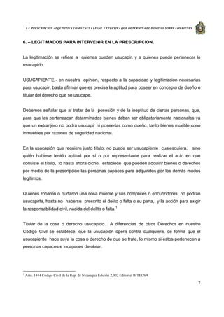 LA PRESCRIPCIÓN ADQUISITIVA COMO CAUSA LEGAL Y EFECTIVA QUE DETERMINA EL DOMINIO SOBRE LOS BIENES
7
6. – LEGITIMADOS PARA INTERVENIR EN LA PRESCRIPCION.
La legitimación se refiere a quienes pueden usucapir, y a quienes puede pertenecer lo
usucapido.
USUCAPIENTE.- en nuestra opinión, respecto a la capacidad y legitimación necesarias
para usucapir, basta afirmar que es precisa la aptitud para poseer en concepto de dueño o
titular del derecho que se usucape.
Debemos señalar que al tratar de la posesión y de la ineptitud de ciertas personas, que,
para que les pertenezcan determinados bienes deben ser obligatoriamente nacionales ya
que un extranjero no podrá usucapir ni poseerlas como dueño, tanto bienes mueble cono
inmuebles por razones de seguridad nacional.
En la usucapión que requiere justo título, no puede ser usucapiente cualesquiera, sino
quién hubiese tenido aptitud por sí o por representante para realizar el acto en que
consiste el título, lo hasta ahora dicho, establece que pueden adquirir bienes o derechos
por medio de la prescripción las personas capaces para adquirirlos por los demás modos
legítimos.
Quienes robaron o hurtaron una cosa mueble y sus cómplices o encubridores, no podrán
usucapirla, hasta no haberse prescrito el delito o falta o su pena, y la acción para exigir
la responsabilidad civil, nacida del delito o falta.1
Titular de la cosa o derecho usucapido. A diferencias de otros Derechos en nuestro
Código Civil se establece, que la usucapión opera contra cualquiera, de forma que el
usucapiente hace suya la cosa o derecho de que se trate, lo mismo si éstos pertenecen a
personas capaces e incapaces de obrar.
1
Arto. 1444 Código Civil de la Rep. de Nicaragua Edición 2,002 Editorial BITECSA
 